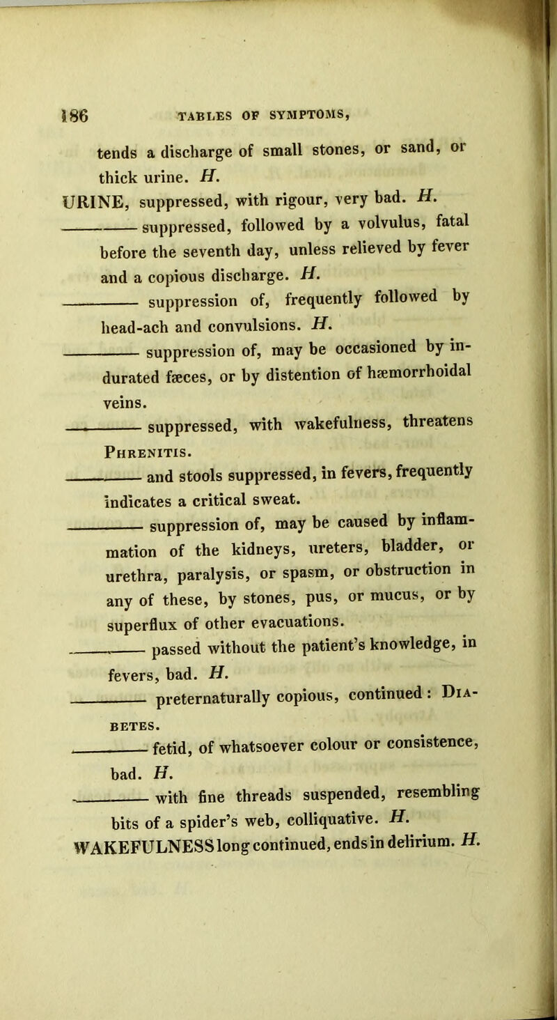 tends a discharge of small stones, or sand, or thick urine. H. URINE, suppressed, with rigour, very bad. H. suppressed, followed by a volvulus, fatal before the seventh day, unless relieved by fever and a copious discharge. H. suppression of, frequently followed by head-ach and convulsions. H. suppression of, may be occasioned by in- durated feces, or by distention of hemorrhoidal veins. suppressed, with wakefulness, threatens Phrenitis. and stools suppressed, in fevers, frequently indicates a critical sweat. ——— suppression of, may be caused by inflam- mation of the kidneys, ureters, bladder, or urethra, paralysis, or spasm, or obstruction in any of these, by stones, pus, or mucus, or by superflux of other evacuations. passed without the patient’s knowledge, in fevers, bad. H, preternaturaUy copious, continued: Dia- betes. fetid, of whatsoever colour or consistence, bad. H. with fine threads suspended, resembling bits of a spider’s web, colliquative. H. WAKEFULNESS long continued, ends in delirium. H.