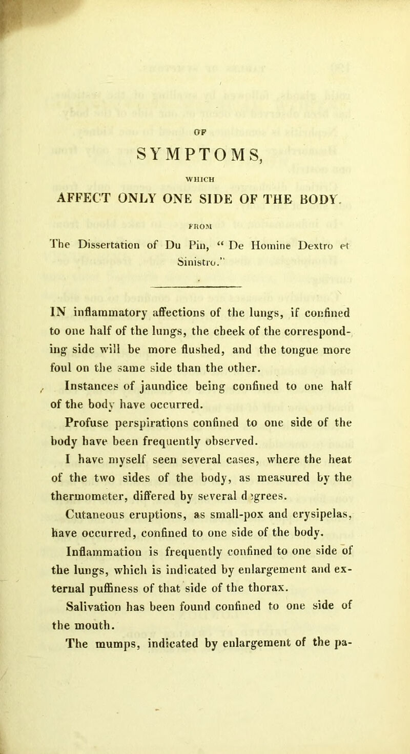 OP SYMPTOMS, WHICH AFFECT ONLY ONE SIDE OF THE BODY FROM The Dissertation of Du Pin, “ De Homine Dextro et Sinistro.” IN inflammatory affections of tlie lungs, if confined to one half of the lungs, the cheek of the correspond- ing side will be more flushed, and the tongue more foul on the same side than the other. Instances of jaundice being confined to one half of the body have occurred. Profuse perspirations eonfined to one side of the body have been frequently observed. I have myself seen several cases, where the heat of the two sides of the body, as measured by the thermometer, differed by several djgrees. Cutaneous eruptions, as small-pox and erysipelas, have occurred, confined to one side of the body. Inflammation is frequently confined to one side of the lungs, which is indicated by enlargement and ex- ternal pufBness of that side of the thorax. Salivation has been found confined to one side of the mouth. The mumps, indicated by enlargement of the pa-