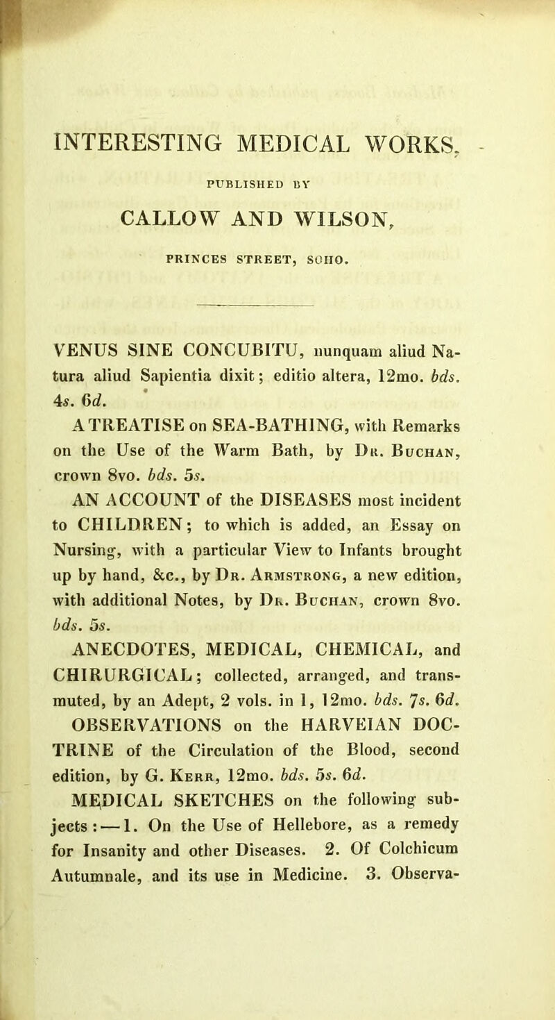 INTERESTING MEDICAL WORKS. PUBLISHED BY CALLOW AND WILSON, PRINCES STREET, SOHO. VENUS SINE CONCUBITU, imnquam aliud Na- tura aliud Sapientia dixit; editio altera, 12mo. bds. 4s. 6d. A TREATISE on SEA-BATHING, with Remarks on the Use of the Warm Bath, by Dr. Buchan, crown 8vo. bds. 5s. AN ACCOUNT of the DISEASES most incident to CHILDREN; to which is added, an Essay on Nursing, with a particular View to Infants brought up by hand, &c., by Dr. Armstrong, a new edition, with additional Notes, by Dk. Buchan, crown 8vo. bds. 5s. ANECDOTES, MEDICAL, CHEMICAL, and CHIRURGICAL; collected, arranged, and trans- muted, by an Adept, 2 vols. in 1, 12mo. bds. ^s. Qd. OBSERVATIONS on the HARVEIAN DOC- TRINE of the Circulation of the Blood, second edition, by G. Kerr, 12mo. bds. 5s. 6d. MEDICAL SKETCHES on the following sub- jects :— 1. On the Use of Hellebore, as a remedy for Insanity and other Diseases. 2. Of Colchicum Autumnale, and its use in Medicine. 3. Observa-