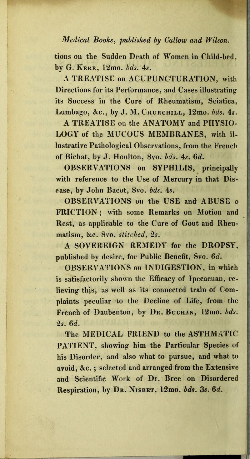 Medical Books, published by Callow and Wilson. tions on the Sudden Death of Women in Child-bed, by G. Kerr, 12mo. bds. 4s. A TREATISE on ACUPUNCTURATION, with i Directions for its Performance, and Cases illustrating its Success in the Cure of Rheumatism, Sciatica, < Lumbago, &c., by J. M, Churchill, 12mo. bds. 4s. i ; A TREATISE on the ANATOMY and PHYSIO- LOGY of the MUCOUS MEMBRANES, with il- lustrative Pathological Observations, from the French of Bichat, by J. Houlton, 8vo. bds. 4s. 6d. OBSERVATIONS on SYPHILIS, principally . with reference to the Use of Mercury in that Dis- ease, by John Bacot, 8vo. bds. 4s. OBSERVATIONS on the USE and ABUSE o FRICTION; with some Remarks on Motion and Rest, as applicable to the Cure of Gout and Rheu- matism, &c. 8vo. stitched, 2s. !■ A SOVEREIGN REMEDY for the DROPSY, ' published by desire, for Public Benefit, Svo. 6c?. OBSERVATIONS on INDIGESTION, in which j is satisfactorily shown the ElSBcacy of Ipecacuan, re- lieving this, as well as its connected train of Com- plaints peculiar to the Decline of Life, from the French of Daubenton, by Dr. Buchan, 12mo. bds. 2s. M. The MEDICAL FRIEND to the ASTHMATIC ' PATIENT, showing him the Particular Species of his Disorder, and also what to pursue, and what to avoid, &c.; selected and arranged from the Extensive and Scientific Work of Dr. Bree on Disordered Respiration, by Dr. Nisbet, 12mo. bds. 3s. 6<f. i