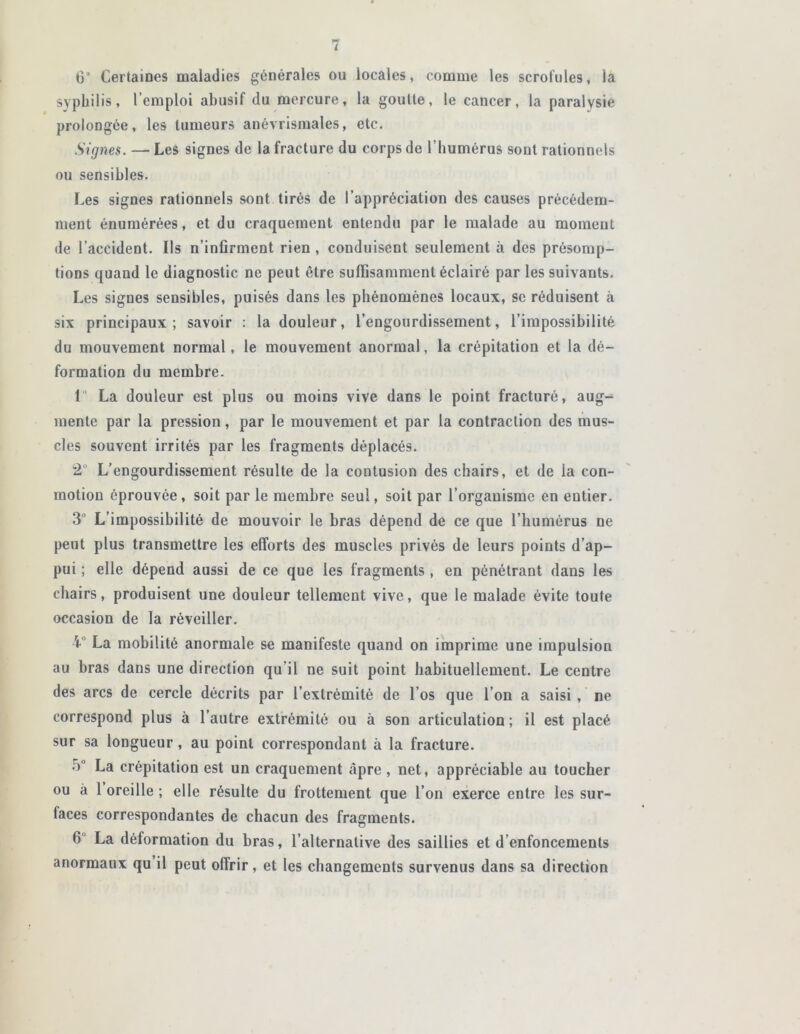 G Certaines maladies générales ou locales, comme les scrofules, la syphilis, l’emploi abusif du mercure, la goutte, le cancer, la paralysie prolongée, les tumeurs anévrismales, etc. Signes. — Les signes de la fracture du corps de l’humérus soûl rationnels ou sensibles. Les signes rationnels sont tirés de l’appréciation des causes précédem- ment énumérées, et du craquement entendu par le malade au moment de l’accident. Ils n’infirment rien , conduisent seulement à des présomp- tions quand le diagnostic ne peut être suffisamment éclairé par les suivants. Les signes sensibles, puisés dans les phénomènes locaux, se réduisent à six principaux; savoir : la douleur, l’engourdissement, l’impossibilité du mouvement normal, le mouvement anormal, la crépitation et la dé- formation du membre. 1° La douleur est plus ou moins vive dans le point fracturé, aug- mente par la pression, par le mouvement et par la contraction des mus- cles souvent irrités par les fragments déplacés. 2° L’engourdissement résulte de la contusion des chairs, et de la com- motion éprouvée , soit par le membre seul, soit par l’organisme en entier. 3° L’impossibilité de mouvoir le bras dépend de ce que l’humérus ne peut plus transmettre les efforts des muscles privés de leurs points d’ap- pui ; elle dépend aussi de ce que les fragments , en pénétrant dans les chairs, produisent une douleur tellement vive, que le malade évite toute occasion de la réveiller. V La mobilité anormale se manifeste quand on imprime une impulsion au bras dans une direction qu’il ne suit point habituellement. Le centre des arcs de cercle décrits par l’extrémité de l’os que l’on a saisi , ne correspond plus à l’autre extrémité ou à son articulation ; il est placé sur sa longueur, au point correspondant à la fracture. 5° La crépitation est un craquement âpre , net, appréciable au toucher ou à 1 oreille ; elle résulte du frottement que l’on exerce entre les sur- faces correspondantes de chacun des fragments. 6 La déformation du bras, l’alternative des saillies et d’enfoncements anormaux qu il peut offrir, et les changements survenus dans sa direction