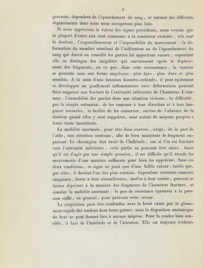 générale, dépendent de l’épanchement du sang , et surtout des différents déplacements dont nous nous occuperons plus loin. Si nous apprécions la valeur des signes précédents, nous voyons que la plupart d’entre eux sont communs à la contusion violente ; tels sont la douleur, l’engourdissement et l’impossibilité du mouvement : la dé- formation du membre résultant de l’infiltration ou de l’épanchement du sang qui durcit ou ramollit les parties lui appartient encore ; cependant elle se distingue des inégalités qui surviennent après le déplace- ment des fragments, en ce que, dans cette circonstance, la tumeur se présente sous une forme anguleuse , plus âpre, plus dure et plus sensible. A la suite d’une luxation huméro-cubitale, il peut également se développer un gonflement inflammatoire avec déformation pouvant faire supposer une fracture de l’extrémité inférieure de l’humérus. L’exa- men , l’immobilité des parties dans une situation vicieuse , la difficulté, par la simple extension, de les ramener à leur direction et à leur lon- gueur normales, la facilité de les conserver, suivies de l’absence de la douleur quand elles y sont rappelées, sont autant de moyens propres à lever toute incertitude. , La mobilité anormale, pour être bien exercée, exige, de la part de l’aide , une attention soutenue , afin de bien maintenir le fragment su- périeur. Le chirurgien doit avoir de l’habitude , car si l’os est fracturé vers l’extrémité inférieure , cette partie ne pouvant être saisie , forcé qu’il est d’agir par une simple pression, il est difficile qu’il étende les mouvements d’une manière suffisante pour bien les apprécier. Sans ces deux conditions, ce signe ne jouit que d’une faible valeur, tandis que, par elles, il devient l’un des plus certains. Cependant certaines tumeurs sanguines, dures à leur circonférence, molles à leur centre, peuvent se laisser déprimer à la manière des fragments de l’humérus fracturé , et simuler la mobilité anormale : le peu de résistance éprouvée à la pres- sion suffit, en général, pour prévenir cette erreur. La crépitation peut être confondue avec le bruit causé par le glisse- ment rapide des tendons dans leurs gaînes; mais la disposition anatomique du bras ne peut donner lieu à aucune méprise. Pour la rendre bien sen- sible, il faut de l’habitude et de l’attention. Elle est toujours évidente