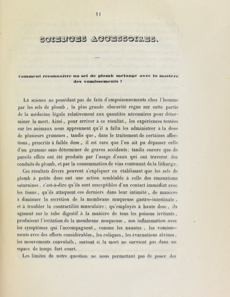 (ommcul reconnaître un sel <le plomb mélangé avec la matière des vomissements ! La science ne possédant pas de faits d’empoisonnements chez l’homme par les sels de plomb , la plus grande obscurité règne sur cette partie de la médecine légale relativement aux quantités nécessaires pour déter- miner la mort. Ainsi, pour arriver à ce résultat, les expériences tentées sur les animaux nous apprennent qu’il a fallu les administrer à la dose de plusieurs grammes , tandis que, dans le traitement de certaines affec- tions , prescrits à faible dose , il est rare que l’on ait pu dépasser celle d’un gramme sans déterminer de graves accidents; tandis encore que de pareils effets ont été produits par l’usage d’eaux qui ont traversé des conduits de plomb, et par la consommation de vins contenant de la litharge. Ces résultats divers peuvent s’expliquer en établissant que les sels de plomb à petite dose ont une action semblable à celle des émanations saturnines , c’est-à-dire qu’ils sont susceptibles d’un contact immédiat avec les tissus , qu’ils attaquent ces derniers dans leur intimité , de manière à diminuer la sécrétion de la membrane muqueuse gastro-intestinale , et à troubler la contractilité musculaire ; qu’employés à haute dose, ils agissent sur le tube digestif à la manière de tous les poisons irritants, produisent l’irritation de la membrane muqueuse , son inflammation avec les symptômes qui l’accompagnent, comme les nausées , les vomisse- ments avec des efforts considérables, les coliques, les évacuations alvines, les mouvements convulsifs, surtout si la mort ne survient pas dans un espace de temps fort court. Les limites de notre question ne nous permettant pas de poser des