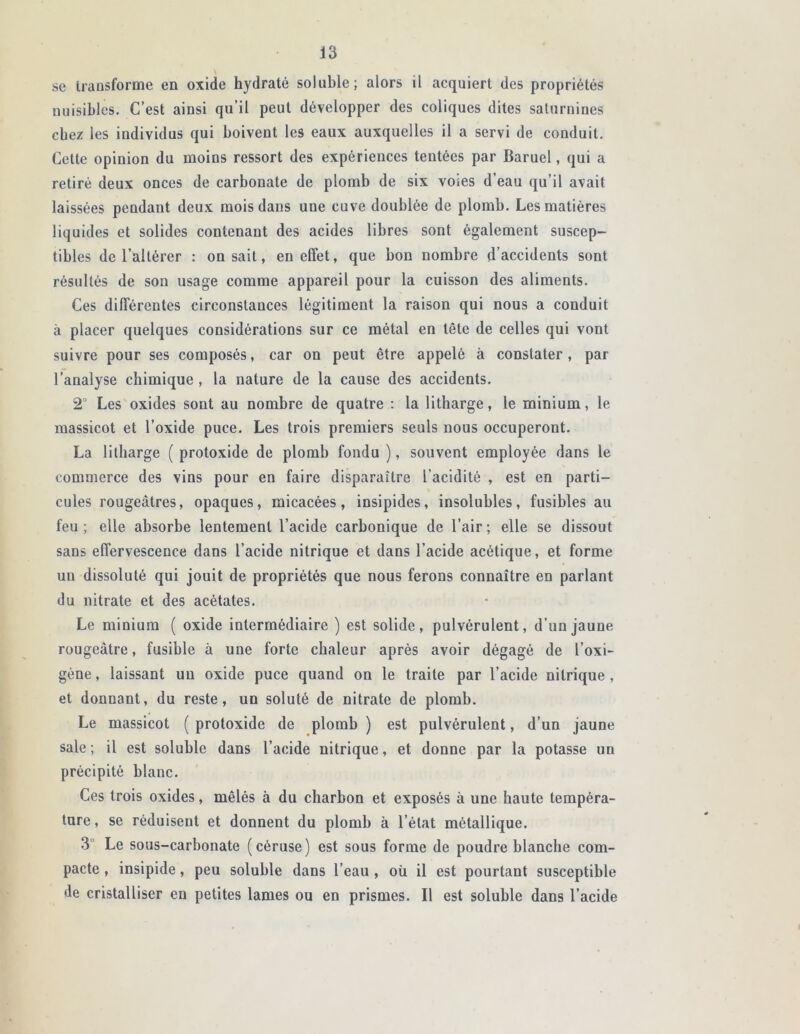 se transforme en oxide hydraté soluble; alors il acquiert des propriétés nuisibles. C’est ainsi qu’il peut développer des coliques dites saturnines chez les individus qui boivent les eaux auxquelles il a servi de conduit. Celte opinion du moins ressort des expériences tentées par Baruel, qui a retiré deux onces de carbonate de plomb de six voies d’eau qu’il avait laissées pendant deux mois dans une cuve doublée de plomb. Les matières liquides et solides contenant des acides libres sont également suscep- tibles de l’altérer : on sait, en effet, que bon nombre d’accidents sont résultés de son usage comme appareil pour la cuisson des aliments. Ces différentes circonstances légitiment la raison qui nous a conduit à placer quelques considérations sur ce métal en tète de celles qui vont suivre pour ses composés, car on peut être appelé à constater , par l’analyse chimique , la nature de la cause des accidents. 2° Les oxides sont au nombre de quatre : la litharge, le minium, le massicot et l’oxide puce. Les trois premiers seuls nous occuperont. La litharge ( protoxide de plomb fondu ), souvent employée dans le commerce des vins pour en faire disparaître l’acidité , est en parti- cules rougeâtres, opaques, micacées, insipides, insolubles, fusibles au feu ; elle absorbe lentement l’acide carbonique de l’air ; elle se dissout sans effervescence dans l’acide nitrique et dans l’acide acétique, et forme un dissoluté qui jouit de propriétés que nous ferons connaître en parlant du nitrate et des acétates. Le minium ( oxide intermédiaire ) est solide, pulvérulent, d’un jaune rougeâtre, fusible à une forte chaleur après avoir dégagé de l’oxi- gène, laissant un oxide puce quand on le traite par l’acide nitrique , et donnant, du reste, un soluté de nitrate de plomb. Le massicot ( protoxide de plomb ) est pulvérulent, d’un jaune sale ; il est soluble dans l’acide nitrique, et donne par la potasse un précipité blanc. Ces trois oxides, mêlés à du charbon et exposés à une haute tempéra- ture, se réduisent et donnent du plomb à l’état métallique. 3 Le sous-carbonate (céruse) est sous forme de poudre blanche com- pacte , insipide, peu soluble dans l’eau , où il est pourtant susceptible de cristalliser en petites lames ou en prismes. Il est soluble dans l’acide