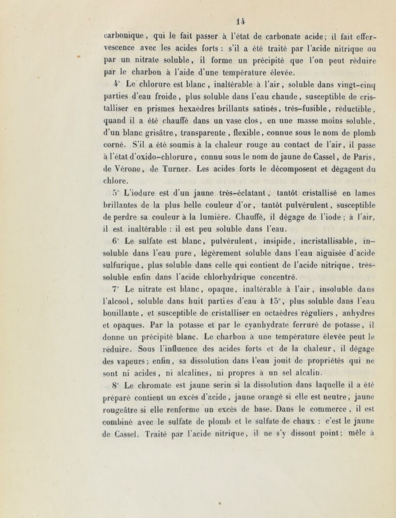 carbonique, qui le fait passer à l’état de carbonate acide; il fait effer- vescence avec les acides forts : s’il a été traité par l’acide nitrique ou par un nitrate soluble, il forme un précipité que l’on peut réduire par le charbon à l’aide d’une température élevée. 4° Le chlorure est hlanc , inaltérable à l’air, soluble dans vingt-cinq parties d’eau froide, plus soluble dans l’eau chaude, susceptible de cris- talliser en prismes hexaèdres brillants satinés, trés-fusible, réductible, quand il a été chauffé dans un vase clos, en une masse moins soluble, d’un blanc grisâtre, transparente , flexible, connue sous le nom de plomb corné. S’il a été soumis à la chaleur rouge au contact de l’air, il passe à l’état d’oxido-chlorure , connu sous le nom de jaune de Cassel, de Paris, de Vérone, de Turner. Les acides forts le décomposent et dégagent du chlore. 5° L’iodure est d’un jaune très-éclatant, tantôt cristallisé en lames brillantes de la plus belle couleur d’or, tantôt pulvérulent, susceptible de perdre sa couleur à la lumière. Chauffé, il dégage de l’iode ; à l’air, il est inaltérable : il est peu soluble dans l’eau. 6“ Le sulfate est blanc, pulvérulent, insipide, incristallisable, in- soluble dans l’eau pure, légèrement soluble dans l’eau aiguisée d’acide sulfurique, plus soluble dans celle qui contient de l’acide nitrique, très- soluble enfin dans l’acide chlorhydrique concentré. 7° Le nitrate est blanc, opaque, inaltérable à l’air, insoluble dans l’alcool, soluble dans huit parties d’eau à 15°, plus soluble dans l’eau bouillante, et susceptible de cristalliser en octaèdres réguliers , anhydres et opaques. Par la potasse et par le cyanhydrate ferruré de potasse, il donne un précipité blanc. Le charbon à une température élevée peut le réduire. Sous l’influence des acides forts et de la chaleur, il dégage des vapeurs; enfin, sa dissolution dans l’eau jouit de propriétés qui ne sont ni acides, ni alcalines, ni propres à un sel alcaliu. 8° Le chromate est jaune serin si la dissolution dans laquelle il a été préparé contient un excès d’acide, jaune orangé si elle est neutre, jaune rougeâtre si elle renferme un excès de base. Dans le commerce , il est combiné avec le sulfate de plomb et le sulfate de chaux : c’est le jaune de Cassel. Traité par l’acide nitrique, il ne s’y dissout point; mêle à