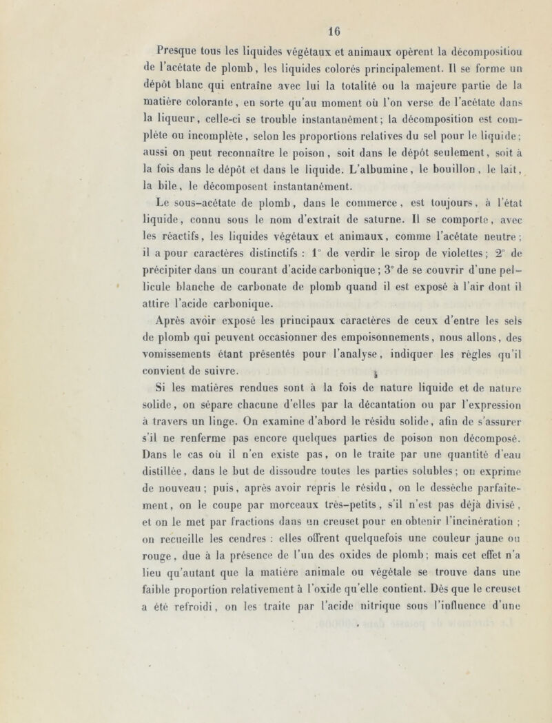 Presque tous les liquides végétaux et animaux opèrent la décomposiliou de l’acétate de plomb, les liquides colorés principalement. Il se forme un dépôt blanc qui entraîne avec lui la totalité ou la majeure partie de la matière colorante, en sorte qu’au moment où l’on verse de l’acétate dans la liqueur, celle-ci se trouble instantanément; la décomposition est com- plète ou incomplète, selon les proportions relatives du sel pour le liquide; aussi on peut reconnaître le poison, soit dans le dépôt seulement, soit à la fois dans le dépôt et dans le liquide. L’albumine, le bouillon , le lait, la bile, le décomposent instantanément. Le sous-acétate de plomb, dans le commerce, est toujours, à l’état liquide, connu sous le nom d’extrait de saturne. Il se comporte, avec les réactifs, les liquides végétaux et animaux, comme l’acétate neutre; il a pour caractères distinctifs : 1° de verdir le sirop de violettes; 2° de précipiter dans un courant d’acide carbonique ; 3° de se couvrir d’une pel- licule blanche de carbonate de plomb quand il est exposé à l’air dont il attire l’acide carbonique. Après avoir exposé les principaux caractères de ceux d’entre les sels de plomb qui peuvent occasionner des empoisonnements, nous allons, des vomissements étant présentés pour l’analyse, indiquer les règles qu’il convient de suivre. j Si les matières rendues sont à la fois de nature liquide et de nature solide, on sépare chacune d’elles par la décantation ou par l’expression à travers un linge. On examine d’abord le résidu solide, afin de s’assurer s’il ne renferme pas encore quelques parties de poison non décomposé. Dans le cas où il n’en existe pas, on le traite par une quantité d'eau distillée, dans le but de dissoudre toutes les parties solubles; on exprime de nouveau; puis, après avoir repris le résidu, on le dessèche parfaite- ment, on le coupe par morceaux très-petits, s’il n’est pas déjà divisé, et on le met par fractions dans un creuset pour en obtenir l’incinération ; on recueille les cendres : elles offrent quelquefois une couleur jaune ou rouge, due à la présence de l’un des oxides de plomb; mais cet effet n’a lieu qu’autant que la matière animale ou végétale se trouve dans une faible proportion relativement à l’oxide qu’elle contient. Dès que le creuset a été refroidi, on les traite par l’acide nitrique sous l’influence d’une