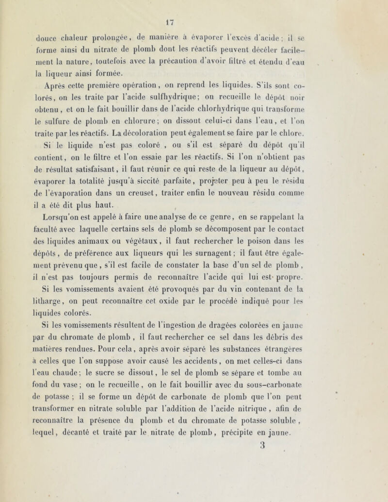 douce chaleur prolongée, de manière à évaporer l’excès d’acide; il se forme ainsi du nitrate de plomb dont les réactifs peuvent décéler facile- ment la nature, toutefois avec la précaution d’avoir filtré et étendu d’eau la liqueur ainsi formée. Après cette première opération, ou reprend les liquides. S’ils sont co- lorés, on les traite par l’acide sulfhydrique; ou recueille le dépôt noir obtenu , et on le fait bouillir dans de l’acide chlorhydrique qui transforme le sulfure de plomb en chlorure; on dissout celui-ci dans l’eau, et l’on traite par les réactifs. La décoloration peut également se faire par le chlore. Si le liquide n’est pas coloré , ou s’il est séparé du dépôt qu’il contient, on le filtre et l’on essaie par les réactifs. Si l’on n’obtient pas de résultat satisfaisant, il faut réunir ce qui reste de la liqueur au dépôt, évaporer la totalité jusqu’à siccité parfaite, projeter peu à peu le résidu de l’évaporation dans un creuset, traiter enfin le nouveau résidu comme il a été dit plus haut. Lorsqu’on est appelé à faire une analyse de ce genre, en se rappelant la faculté avec laquelle certains sels de plomb se décomposent par le contact des liquides animaux ou végétaux, il faut rechercher le poison dans les dépôts, de préférence aux liqueurs qui les surnagent; il faut être égale- ment prévenu que , s’il est facile de constater la base d’un sel de plomb, il n’est pas toujours permis de reconnaître l’acide qui lui est- propre. Si les vomissements avaient été provoqués par du vin contenant de la litharge, on peut reconnaître cet oxide par le procédé indiqué pour les liquides colorés. Si les vomissements résultent de l’ingestion de dragées colorées en jaune par du chromate de plomb , il faut rechercher ce sel dans les débris des matières rendues. Pour cela, après avoir séparé les substances étrangères à celles que l’on suppose avoir causé les accidents, on met celles-ci dans l’eau chaude; le sucre se dissout, le sel de plomb se sépare et tombe au fond du vase ; on le recueille, on le fait bouillir avec du sous-carbonate de potasse ; il se forme un dépôt de carbonate de plomb que l’on peut transformer en nitrate soluble par l’addition de l’acide nitrique , afin de reconnaître la présence du plomb et du chromate de potasse soluble , lequel, décanté et traité par le nitrate de plomb, précipite en jaune. 3