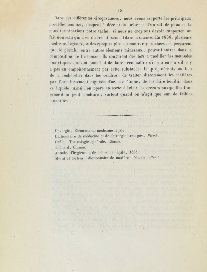 Dans ces différentes circonstances, nous avons rapporté les principaux procédés connus , propres à décéler la présence d’un sel de plomb : là nous terminerions notre tâche , si nous ne croyions devoir rapporter un fait nouveau qui a eu du retentissement dans la science. En 1838, plusieurs médecins-légistes, à des époques plus ou moins rapprochées, s’aperçurent que le plomb, entre autres éléments minéraux , pouvait entrer dans la composition de l’estomac. ïls songèrent dès lors à modifier les méthodes analytiques qui ont pour but de faire reconnaître s’il y a eu ou s’il n’y a pas eu empoisonnement par cette substance. Ils proposèrent, au lieu de la rechercher dans les cendres , de traiter directement les matières par l’eau fortement aiguisée d’acide acétique , de les faire bouillir dans ce liquide. Ainsi l’on opère en sorte d’éviter les erreurs auxquelles l in- cinération peut conduire , surtout quand on n’agit que sur de faibles quantités. Devergie , Éléments de médecine légale. Dictionnaire de médecine et de chirurgie pratiques. Plomb. Orfila, Toxicologie générale. Chimie. Thénard, Chimie. Annales d’hygiène et de médecine légale , 1838. Mérat et Delens, dictionnaire de matière médicale. Plomb. f