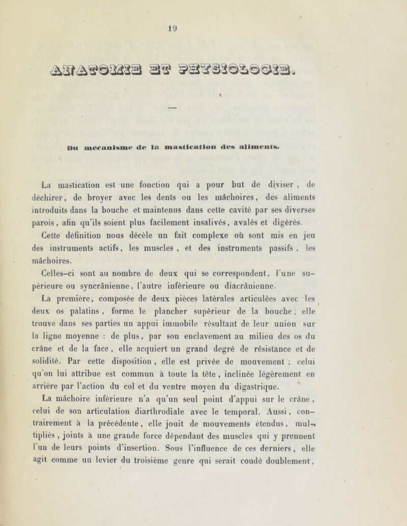 t Du mécanisme* (le la mastication des aliments. La mastication est une fonction qui a pour but de diviser , de déchirer, de broyer avec les dents ou les mâchoires, des aliments introduits dans la bouche et maintenus dans cette cavité par ses diverses parois, afin qu’ils soient plus facilement insalivés, avalés et digérés. Cette définition nous décèle un fait complexe où sont mis en jeu des instruments actifs, les muscles , et des instruments passifs , les mâchoires. Celles-ci sont au nombre de deux qui se correspondent, l’une su- périeure ou syncrânieune, l’autre inférieure ou diacràuienne. La première, composée de deux pièces latérales articulées avec les deux os palatins , forme le plancher supérieur de la bouche ; elle trouve dans ses parties un appui immobile résultant de leur union sur la ligne moyenne : de plus, par son enclavement au milieu des os du crâne et de la face , elle acquiert un grand degré de résistance et de solidité. Par cette disposition , elle est privée de mouvement ; celui qu on lui attribue est commun à toute la tète , inclinée légèrement en arrière par l’action du col et du ventre moyen du digastrique. La mâchoire inférieure n’a qu’un seul point d’appui sur le crâne , celui de son articulation diarthrodiale avec le temporal. Aussi, con- trairement à la précédente, elle jouit de mouvements étendus, mul-* tipliés , joints à une grande force dépendant des muscles qui y prennent 1 un de leurs points d’insertion. Sous l’influence de ces derniers, elle agit comme un levier du troisième genre qui serait coudé doublement,