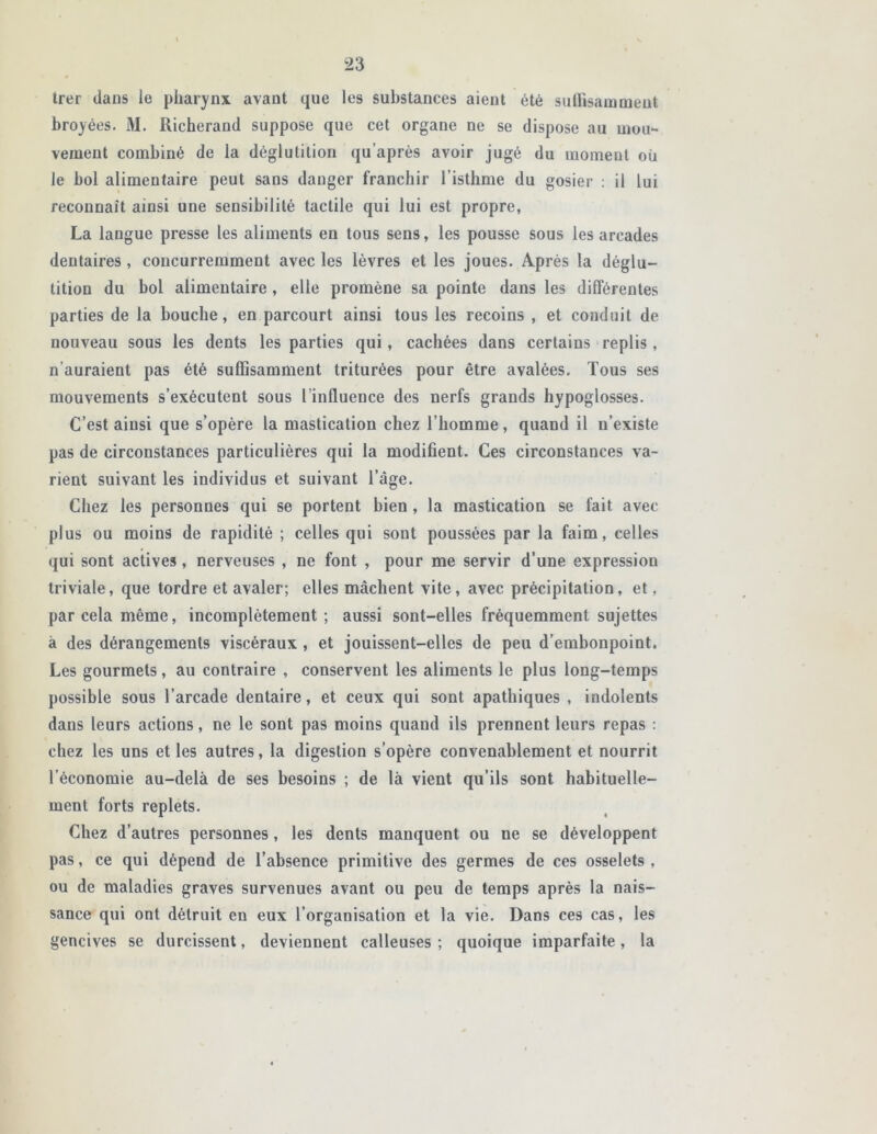 trer dans le pharynx avant que les substances aient été suffisamment broyées. M. Richerand suppose que cet organe ne se dispose au mou- vement combiné de la déglutition qu après avoir jugé du moment où le bol alimentaire peut sans danger franchir l’isthme du gosier : il lui reconnaît ainsi une sensibilité tactile qui lui est propre, La langue presse les aliments en tous sens, les pousse sous les arcades dentaires , concurremment avec les lèvres et les joues. Après la déglu- tition du bol alimentaire , elle promène sa pointe dans les différentes parties de la bouche, en parcourt ainsi tous les recoins , et conduit de nouveau sous les dents les parties qui, cachées dans certains replis, n’auraient pas été suffisamment triturées pour être avalées. Tous ses mouvements s’exécutent sous l’influence des nerfs grands hypoglosses. C’est ainsi que s’opère la mastication chez l’homme, quand il n’existe pas de circonstances particulières qui la modifient. Ces circonstances va- rient suivant les individus et suivant l’âge. Chez les personnes qui se portent bien , la mastication se fait avec plus ou moins de rapidité ; celles qui sont poussées par la faim, celles qui sont actives, nerveuses , ne font , pour me servir d’une expression triviale, que tordre et avaler; elles mâchent vite, avec précipitation, et, par cela même, incomplètement ; aussi sont-elles fréquemment sujettes à des dérangements viscéraux , et jouissent-elles de peu d’embonpoint. Les gourmets, au contraire , conservent les aliments le plus long-temps possible sous l’arcade dentaire, et ceux qui sont apathiques , indolents dans leurs actions, ne le sont pas moins quand ils prennent leurs repas : chez les uns et les autres, la digestion s’opère convenablement et nourrit l’économie au-delà de ses besoins ; de là vient qu’ils sont habituelle- ment forts replets. Chez d’autres personnes, les dents manquent ou ne se développent pas, ce qui dépend de l’absence primitive des germes de ces osselets, ou de maladies graves survenues avant ou peu de temps après la nais- sance qui ont détruit en eux l’organisation et la vie. Dans ces cas, les gencives se durcissent, deviennent calleuses ; quoique imparfaite, la