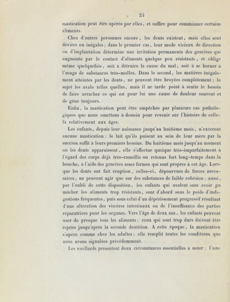 mastication peut être opérée par elles, et suffire pour comminuer certains aliments. Chez d’autres personnes encore , les deuls existent, mais elles sont déviées ou inégales ; dans le premier cas, leur mode vicieux de direction ou d’implantation détermine une irritation permanente des gencives qui augmente par le contact d’aliments quelque peu résistants , et oblige même quelquefois, soit à détruire la cause du mal, soit à se borner à l’usage de substances très-molles. Dans le second, les matières inégale- ment atteintes par les dents, ne peuvent être broyées complètement ; le sujet les avale telles quelles, mais il ne tarde point à sentir le besoin de faire arracher ce qui est pour lui une cause de douleur souvent et de gêne toujours. Enfin, la mastication peut être empêchée par plusieurs cas patholo- giques que nous omettons à dessein pour revenir sur l’histoire de celle- là relativement aux âges. Les enfants, depuis leur naissance jusqu’au huitième mois, n’exèreent aucune mastication ; le lait qu’ils puiseut au sein de leur mère par la succion suffit à leurs premiers besoins. Du huitième mois jusqu’au moment où les dents apparaissent, elle s’effectue quoique très-imparfaitement à l’égard des corps déjà très-ramollis ou retenus fort long-temps dans la bouche, à l’aide des gencives assez fermes qui sont propres à cet âge. Lors- que les dents ont fait éruption, celles-ci, dépourvues de forces néces- saires, ne peuvent agir que sur des substances de faible cohésion ; aussi, par l’oubli de cette disposition , les enfants qui avalent sans avoir pu mâcher les aliments trop résistants, sont d’abord sous le poids d’indi- gestions fréquentes , puis sous celui d’un dépérissement progressif résultant d’une altération des viscères intestinaux ou de l’insuffisance des parties réparatrices pour les organes. Vers l’âge de deux ans, les enfants peuvent user de presque tous les aliments ; ceux qui sont trop durs doivent être rejetés jusqu’après la seconde dentition. A cette époque, la mastication s’opère comme chez les adultes ; elle remplit toutes les conditions que nous avons signalées précédemment. Les vieillards présentent deux circonstances essentielles à noter ; l’une