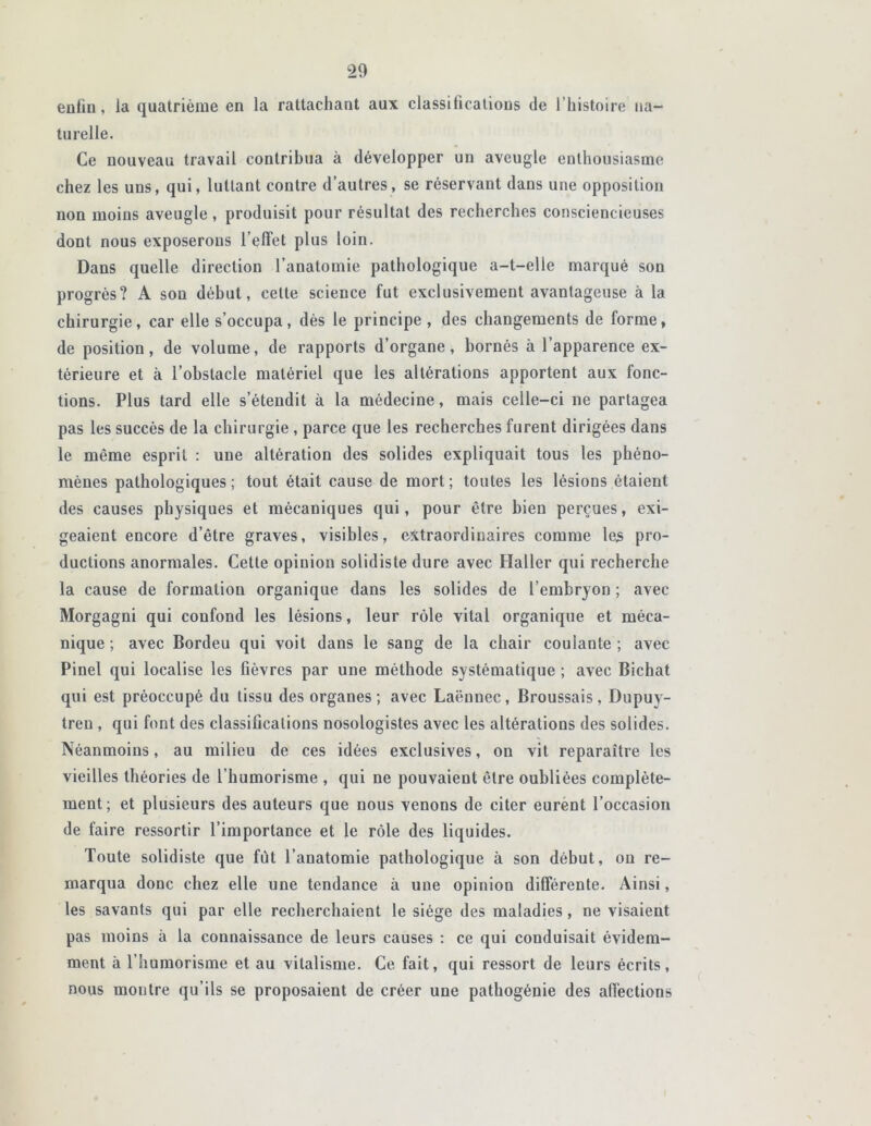 enfin, la quatrième en la rattachant aux classifications de 1 ’histoire na- turelle. Ce nouveau travail contribua à développer un aveugle enthousiasme chez les uns, qui, luttant contre d’autres, se réservant dans une opposition non moins aveugle, produisit pour résultat des recherches consciencieuses dont nous exposerons l’elîet plus loin. Dans quelle direction l’anatomie pathologique a-t-elle marqué son progrès? A son début, cette science fut exclusivement avantageuse à la chirurgie, car elle s’occupa, dès le principe , des changements de forme, de position, de volume, de rapports d’organe, bornés à l’apparence ex- térieure et à l’obstacle matériel que les altérations apportent aux fonc- tions. Plus tard elle s’étendit à la médecine, mais celle-ci ne partagea pas les succès de la chirurgie , parce que les recherches furent dirigées dans le même esprit : une altération des solides expliquait tous les phéno- mènes pathologiques; tout était cause de mort; toutes les lésions étaient des causes physiques et mécaniques qui, pour être bien perçues, exi- geaient encore d’être graves, visibles, extraordinaires comme les pro- ductions anormales. Cette opinion solidiste dure avec Haller qui recherche la cause de formation organique dans les solides de l’embryon ; avec Morgagni qui confond les lésions, leur rôle vital organique et méca- nique; avec Bordeu qui voit dans le sang de la chair coulante; avec Pinel qui localise les fièvres par une méthode systématique ; avec Bichat qui est préoccupé du tissu des organes; avec Laënnec, Broussais, Dupuy- tren , qui font des classifications nosologistes avec les altérations des solides. Néanmoins, au milieu de ces idées exclusives, on vit reparaître les vieilles théories de l’humorisme , qui ne pouvaient être oubliées complète- ment; et plusieurs des auteurs que nous venons de citer eurent l’occasion de faire ressortir l’importance et le rôle des liquides. Toute solidiste que fût l’anatomie pathologique à son début, ou re- marqua donc chez elle une tendance à une opinion différente. Ainsi, les savants qui par elle recherchaient le siège des maladies, ne visaient pas moins à la connaissance de leurs causes : ce qui conduisait évidem- ment à l’humorisme et au vitalisme. Ce fait, qui ressort de leurs écrits, nous montre qu’ils se proposaient de créer une pathogénie des affections