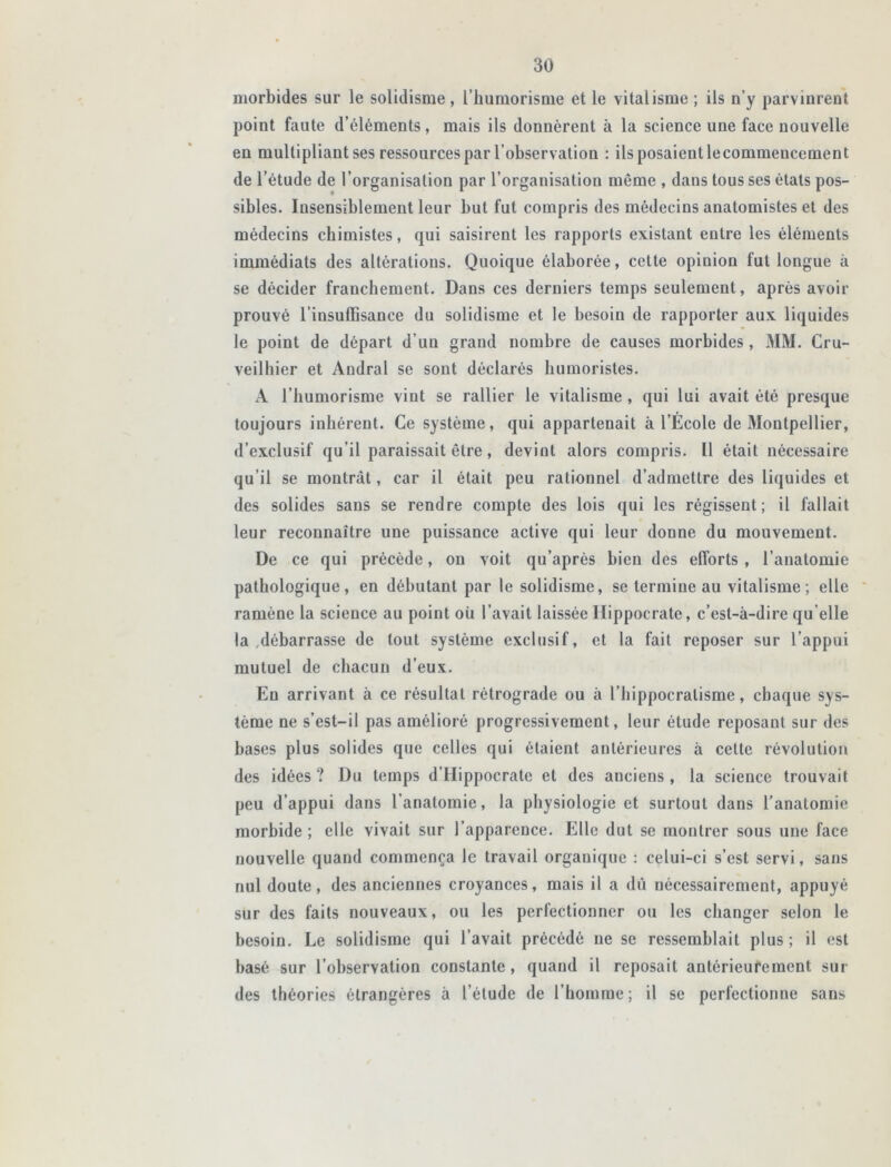 morbides sur le solidisme, Ihumorisme et le vitalisme; ils n’y parvinrent point faute d’éléments, mais ils donnèrent à la science une face nouvelle en multipliant ses ressources par l’observation : ils posaient lecommeucemcnt de l’étude de l’organisation par l’organisation même , dans tous ses états pos- sibles. Insensiblement leur but fut compris des médecins anatomistes et des médecins chimistes, qui saisirent les rapports existant entre les éléments immédiats des altérations. Quoique élaborée, cette opinion fut longue à se décider franchement. Dans ces derniers temps seulement, après avoir prouvé l’insuffisance du solidisme et le besoin de rapporter aux liquides le point de départ d’uu grand nombre de causes morbides, MM. Cru- veilbier et Andral se sont déclarés humoristes. A I humorisme vint se rallier le vitalisme , qui lui avait été presque toujours inhérent. Ce système, qui appartenait à l’Ecole de Montpellier, d’exclusif qu’il paraissait être, devint alors compris. Il était nécessaire qu’il se montrât, car il était peu rationnel d’admettre des liquides et des solides sans se rendre compte des lois qui les régissent; il fallait leur reconnaître une puissance active qui leur donne du mouvement. De ce qui précède, on voit qu’après bien des efforts , l’anatomie pathologique, en débutant par le solidisme, se termine au vitalisme ; elle ramène la science au point où l’avait laissée Hippocrate, c’est-à-dire qu elle la débarrasse de tout système exclusif, et la fait reposer sur l’appui mutuel de chacun d’eux. En arrivant à ce résultat rétrograde ou à l’hippocralisme, chaque sys- tème ne s’est-il pas amélioré progressivement, leur étude reposant sur des bases plus solides que celles qui étaient antérieures à cette révolution des idées ? Du temps d’Hippocrate et des anciens , la science trouvait peu d’appui dans l’anatomie, la physiologie et surtout dans l’anatomie morbide ; elle vivait sur l’apparence. Elle dut se montrer sous une face nouvelle quand commença le travail orgauique : celui-ci s’est servi, sans nul doute, des anciennes croyances, mais il a dû nécessairement, appuyé sur des faits nouveaux, ou les perfectionner ou les changer selon le besoin. Le solidisme qui l’avait précédé ne se ressemblait plus ; il est basé sur l’observation constante, quand il reposait antérieurement sui- des théories étrangères à l’étude de l’homme; il se perfectionne sans