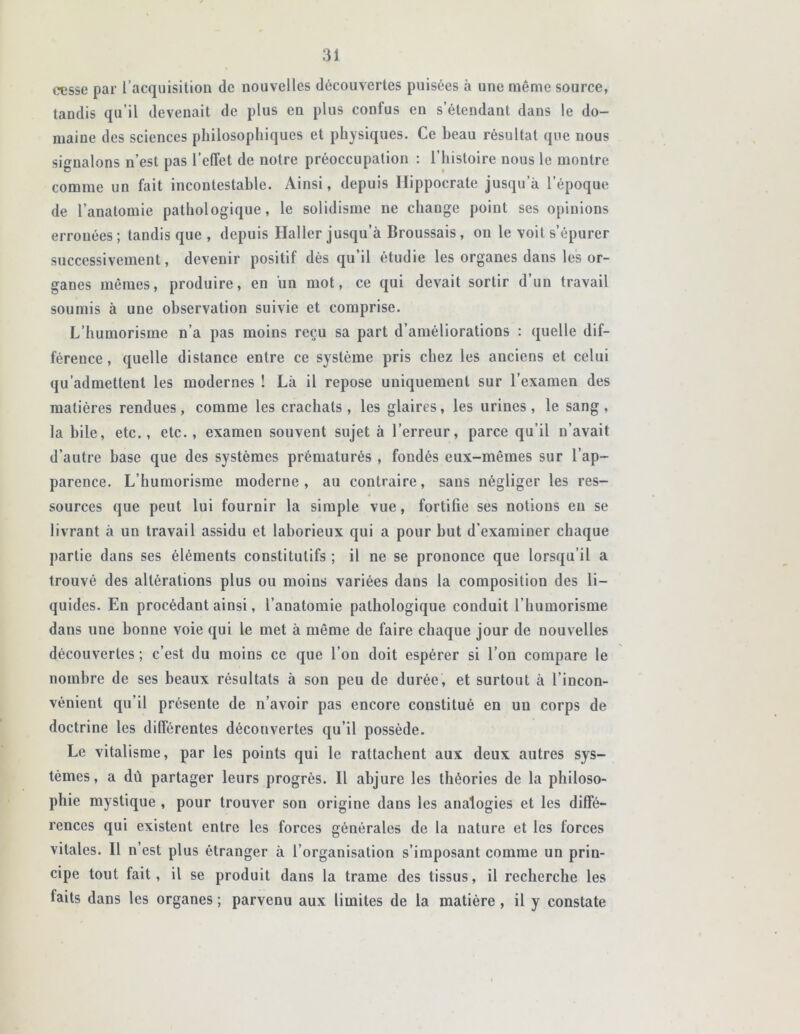 cesse par l’acquisition de nouvelles découvertes puisées à une même source, tandis qu’il devenait de plus en plus confus en s’étendant dans le do- maine des sciences philosophiques et physiques. Ce beau résultat que nous signalons n’est pas l’effet de notre préoccupation : l’histoire nous le montre comme un fait incontestable. Ainsi, depuis Hippocrate jusqu a l’époque de l’anatomie pathologique, le solidisme ne change point ses opinions erronées; tandis que , depuis Haller jusqu’à Broussais, on le voit s’épurer successivement, devenir positif dès qu’il étudie les organes dans les or- ganes mêmes, produire, en un mot, ce qui devait sortir d’un travail soumis à une observation suivie et comprise. L’humorisme n’a pas moins reçu sa part d’améliorations : quelle dif- férence, quelle distance entre ce système pris chez les anciens et celui qu’admettent les modernes ! Là il repose uniquement sur l’examen des matières rendues, comme les crachats, les glaires, les urines, le sang, la bile, etc., etc., examen souvent sujet à l’erreur, parce qu’il n’avait d’autre base que des systèmes prématurés , fondés eux-mêmes sur l’ap- parence. L’humorisme moderne, au contraire, sans négliger les res- sources que peut lui fournir la simple vue, fortifie ses notions eu se livrant à un travail assidu et laborieux qui a pour but d’examiner chaque partie dans ses éléments constitutifs ; il ne se prononce que lorsqu’il a trouvé des altérations plus ou moins variées dans la composition des li- quides. En procédant ainsi, l’anatomie pathologique conduit l’humorisme dans une bonne voie qui le met à même de faire chaque jour de nouvelles découvertes ; c’est du moins ce que l’on doit espérer si l’on compare le nombre de ses beaux résultats à son peu de durée, et surtout à l’incon- vénient qu’il présente de n’avoir pas encore constitué en un corps de doctrine les différentes découvertes qu’il possède. Le vitalisme, par les points qui le rattachent aux deux autres sys- tèmes, a dû partager leurs progrès. Il abjure les théories de la philoso- phie mystique , pour trouver son origine dans les analogies et les diffé- rences qui existent entre les forces générales de la nature et les forces vitales. Il n est plus étranger à l’organisation s’imposant comme un prin- cipe tout fait, il se produit dans la trame des tissus, il recherche les laits dans les organes ; parvenu aux limites de la matière, il y constate