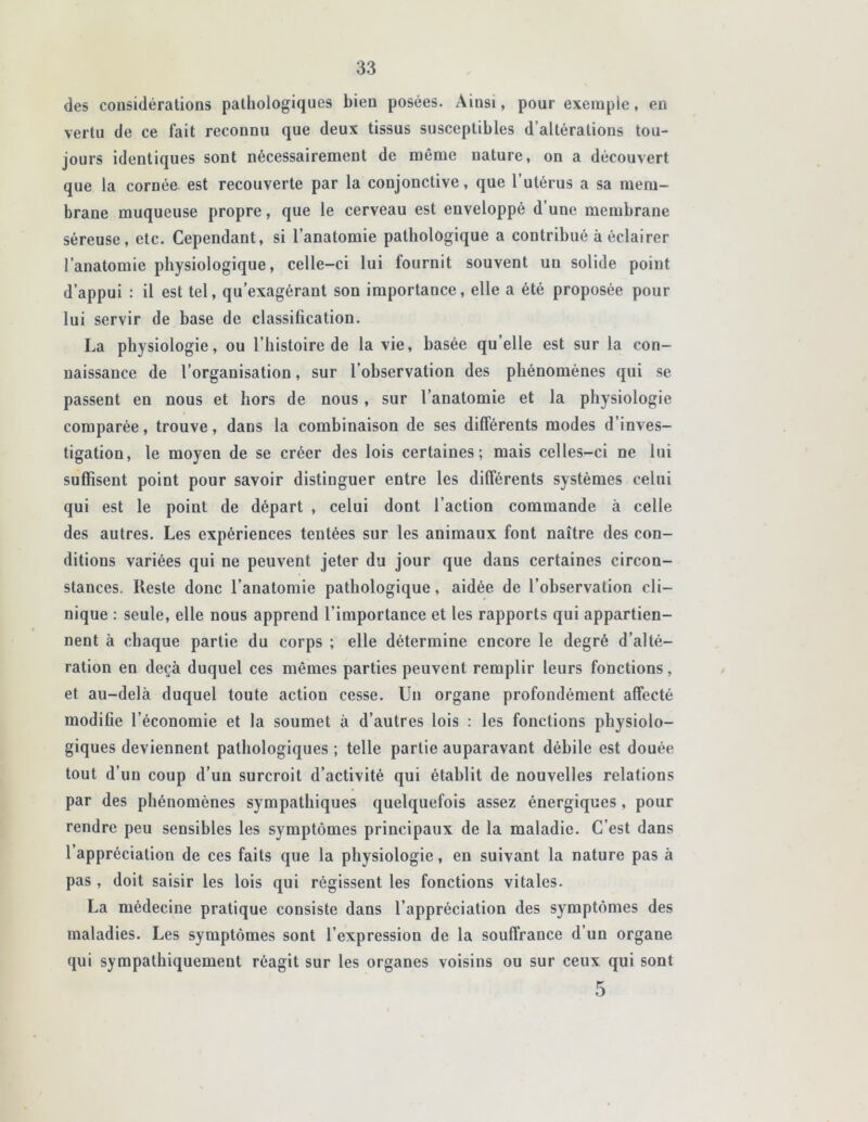 des considérations pathologiques bien posées. Ainsi, pour exemple, en vertu de ce fait reconnu que deux tissus susceptibles d’altérations tou- jours identiques sont nécessairement de même nature, on a découvert que la cornée est recouverte par la conjonctive, que l’utérus a sa mem- brane muqueuse propre, que le cerveau est enveloppé d’une membrane séreuse, etc. Cependant, si l’anatomie pathologique a contribué à éclairer l’anatomie physiologique, celle-ci lui fournit souvent un solide point d’appui : il est tel, qu’exagérant son importance, elle a été proposée pour lui servir de base de classification. La physiologie, ou l’histoire de la vie, basée qu elle est sur la con- naissance de l’organisation, sur l’observation des phénomènes qui se passent en nous et hors de nous , sur l’anatomie et la physiologie comparée, trouve, dans la combinaison de ses différents modes d’inves- tigation, le moyen de se créer des lois certaines; mais celles-ci ne lui suffisent point pour savoir distinguer entre les différents systèmes celui qui est le point de départ , celui dont l’action commande à celle des autres. Les expériences tentées sur les animaux font naître des con- ditions variées qui ne peuvent jeter du jour que dans certaines circon- stances. Reste donc l’anatomie pathologique, aidée de l’observation cli- nique : seule, elle nous apprend l’importance et les rapports qui appartien- nent à chaque partie du corps ; elle détermine encore le degré d’alté- ration en deçà duquel ces mêmes parties peuvent remplir leurs fonctions, et au-delà duquel toute action cesse. Un organe profondément affecté modifie l’économie et la soumet à d’autres lois : les fonctions physiolo- giques deviennent pathologiques ; telle partie auparavant débile est douée tout d’un coup d’un surcroit d’activité qui établit de nouvelles relations par des phénomènes sympathiques quelquefois assez énergiques, pour rendre peu sensibles les symptômes principaux de la maladie. C’est dans l’appréciation de ces faits que la physiologie, en suivant la nature pas à pas, doit saisir les lois qui régissent les fonctions vitales. La médecine pratique consiste dans l’appréciation des symptômes des maladies. Les symptômes sont l’expression de la souffrance d’un organe qui sympathiquement réagit sur les organes voisins ou sur ceux qui sont 5