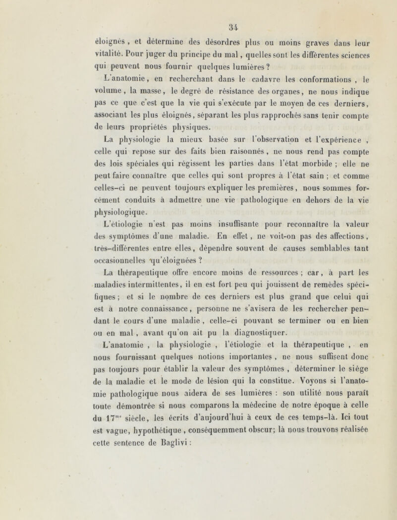 éloignés , et détermine des désordres plus ou moins graves daus leur vitalité. Pour juger du principe du mal, quelles sont les différentes sciences qui peuvent nous fournir quelques lumières ? L anatomie, en recherchant dans le cadavre les conformations , le volume, la masse, le degré de résistance des organes, ne nous indique pas ce que c’est que la vie qui s’exécute par le moyen de ces derniers, associant les plus éloignés, séparant les plus rapprochés sans tenir compte de leurs propriétés physiques. La physiologie la mieux basée sur l’observation et l’expérience , celle qui repose sur des faits bien raisonnés , ne nous rend pas compte des lois spéciales qui régissent les parties dans l’état morbide ; elle ne peut faire connaître que celles qui sont propres à l’état sain ; et comme celles-ci ne peuvent toujours expliquer les premières, nous sommes for- cément conduits à admettre une vie pathologique en dehors de la vie physiologique. L’étiologie n’est pas moins insuffisante pour reconnaître la valeur des symptômes d’une maladie. En effet, ne voit-on pas désaffections, très-différentes entre elles, dépendre souvent de causes semblables tant occasionnelles 'qu’éloiguées ? La thérapeutique offre encore moins de ressources; car, à part les maladies intermittentes, il en est fort peu qui jouissent de remèdes spéci- fiques ; et si le nombre de ces derniers est plus grand que celui qui est à notre connaissance, personne ne s’avisera de les rechercher pen- dant le cours d’une maladie , celle-ci pouvant se terminer ou en bien ou en mal , avant qu’on ait pu la diagnostiquer. L’anatomie , la physiologie , l’étiologie et la thérapeutique , en nous fournissant quelques notions importantes , ne nous suffisent donc pas toujours pour établir la valeur des symptômes , déterminer le siège de la maladie et le mode de lésion qui la constitue. Voyons si l’anato- mie pathologique nous aidera de ses lumières : son utilité nous paraît toute démontrée si nous comparons la médecine de notre époque à celle du 17me siècle, les écrits d’aujourd’hui à ceux de ces temps-là. Ici tout est vague, hypothétique , conséquemment obscur; là nous trouvons réalisée cette sentence de Baglivi :