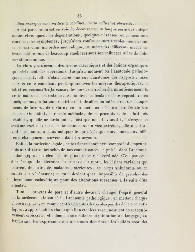 Duo prœcipui sunt medicinœ cardines, ratio scilicet et observatio. Aussi par elle on est en voie de découverte ; la longue série des phleg- masies chroniques, les dégénérations, quelques névroses, etc., nous sont connues; les symptômes, jusqu’alors confus et inextricables, sont venus se classer dans un ordre méthodique, et même les différents modes de traitement se sont de beaucoup améliorés sous son influence aidée de l’ob- servation clinique. La chirurgie s’occupe des lésions mécaniques et des lésions organiques qui réclament des opérations. Jusqu’au moment où l’anatomie patholo- gique parut, elle n’était basée que sur l’anatomie des rapports ; mais ceux-ci ne se conciliant pas toujours avec les moyens thérapeutiques, il fallut en reconnaître la cause ; dès lors , on rechercha minutieusement la vraie nature de la maladie, ses limites, sa tendance à se reproduire en quelques cas, sa liaison avec telle ou telle affection intérieure, ses change- ments de formes, de texture; en un mot, on s’éclaira par l’étude des lésions. On obtint, par cette méthode, de si prompts et de si brillants résultats, qu elle ne tarda point, ainsi que nous l’avons dit, à s’ériger en système exclusif ; mais en tombant dans un vice extrême, elle n’en tra- vailla pas moins à nous indiquer les procédés qui conviennent aux diffé- rents changements survenus dans les organes. Enfin, la médecine légale, cette science complexe, composée d’emprunts faits aux diverses branches de nos connaissances, a puisé, dans l’anatomie pathologique, ses éléments les plus précieux de certitude. C’est par cette dernière qu’elle détermine les causes de la mort, les lésions variables qui peuvent dépendre de maladies antérieures, de corps vulnéranls ou de substances vénéneuses; et qu’il devient quasi impossible de prendre des phénomènes cadavériques pour des altérations survenues à la suite d’un attentat. Tant de progrès de part et d’autre devaient changer l’esprit général de la médecine. De son côté, l’anatomie pathologique, en mettant chaque chose à sa place , en remplaçant les disputes des écoles par des débats scienti- fiques , a approfondi les choses qu’elle a étudiées avec une attention successi- vement croissante ; elle donna une meilleure signification au langage, en bannissant les expressions des anciennes doctrines : les solides sont des