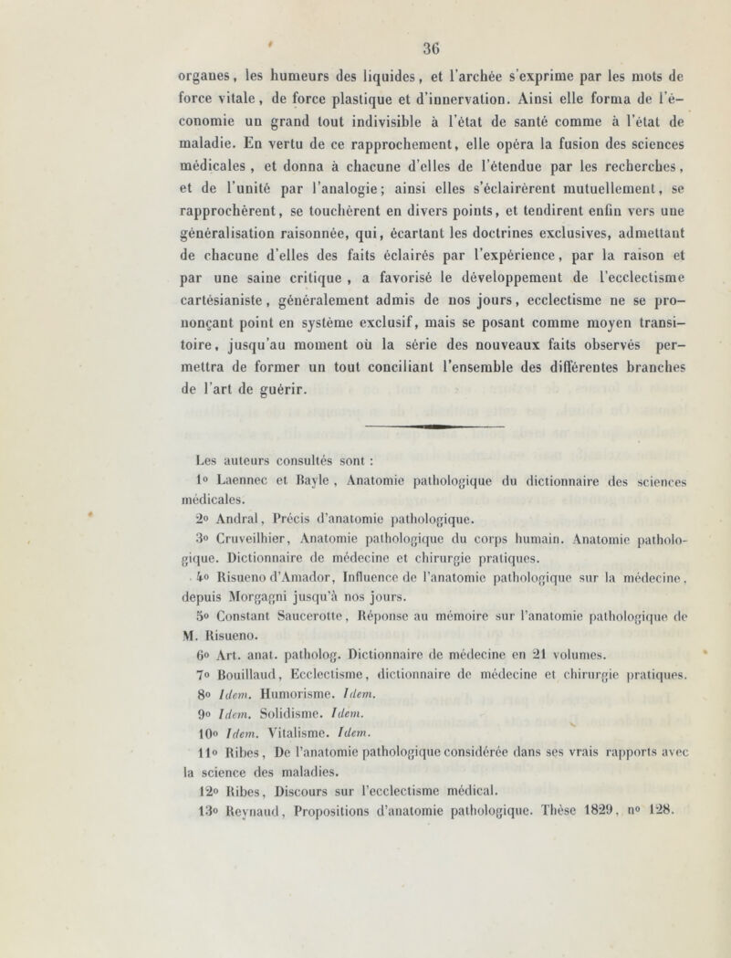 # orgaues, les humeurs des liquides, et l’archée s’exprime par les mots de force vitale, de force plastique et d’inuervalion. Ainsi elle forma de l’é- conomie un grand tout indivisible à l’état de santé comme à l’état de maladie. En vertu de ce rapprochement, elle opéra la fusion des sciences médicales, et donna à chacune d’elles de l’étendue par les recherches, et de l’unité par l’analogie; ainsi elles s’éclairèrent mutuellement, se rapprochèrent, se touchèrent en divers points, et tendirent enfin vers une généralisation raisonnée, qui, écartant les doctrines exclusives, admettant de chacune d’elles des faits éclairés par l’expérience, par la raison et par une saine critique , a favorisé le développement de l’ecclectisme cartésianiste, généralement admis de nos jours, ecclectisme ne se pro- nonçant point en système exclusif, mais se posant comme moyen transi- toire, jusqu’au moment où la série des nouveaux faits observés per- mettra de former un tout conciliant l’ensemble des différentes branches de l’art de guérir. Les auteurs consultés sont : 1° Laennec et Bayle , Anatomie pathologique du dictionnaire des sciences médicales. 2° Andral, Précis d’anatomie pathologique. 3» Cruveilhier, Anatomie pathologique du corps humain. Anatomie patholo- gique. Dictionnaire de médecine et chirurgie pratiques. 4° Risueno d’Amador, Influence de l’anatomie pathologique sur la médecine, depuis Morgagni jusqu’à nos jours. 5» Constant Saucerotte, Réponse au mémoire sur l’anatomie pathologique de M. Risueno. 6° Art. anat. patholog. Dictionnaire de médecine en 21 volumes. 7° Bouillaud, Ecclectisme, dictionnaire de médecine et chirurgie pratiques. 8° Idem. Humorisme. Idem. 9» Idem. Solidisme. Idem. 10° Idem. Vitalisme. Idem. Il» Ribes, De l’anatomie pathologique considérée dans ses vrais rapports avec la science des maladies. 12» Ribes, Discours sur l’ecclectisme médical. 13° Reynaud, Propositions d’anatomie pathologique. Thèse 1829, n° 128.
