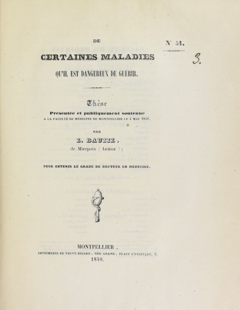 DE Y 51 DE (IlFDIR. Présentée et publiquement soutenue A LA FACULTÉ DE MÉDECINE DE MONTPELLIER LE i MAI 1810, dp Miropoix ( Ariège ) ; POUR OBTENIR LE GRADE DE DOCTEUR EN MEDECINE. MONTPELLIER , IMPRIMERIE DE VEUVE RICARD , NÉE GRAND, PLACE d’ENCIVADE, 3. 18 rt 0.