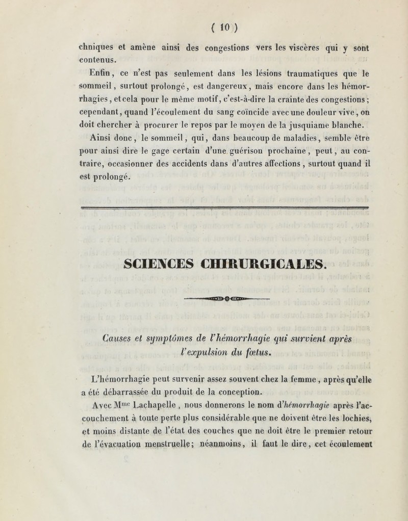 cliniques et amène ainsi des congestions vers les viscères qui y sont contenus. Enfin, ce n’est pas seulement dans les lésions traumatiques que le sommeil, surtout prolongé, est dangereux, mais encore dans les hémor- rhagies , et cela pour le même motif, c’est-à-dire la crainte des congestions ; cependant, quand l’écoulement du sang coïncide avec une douleur vive, on doit chercher à procurer le repos par le moyen de la jusquiame blanche. Ainsi donc, le sommeil, qui, dans beaucoup de maladies, semble être pour ainsi dire le gage certain d’une guérison prochaine, peut, au con- traire, occasionner des accidents dans d’autres affections , surtout quand il est prolongé. SCIENCES CHIRURGICALES. Causes et symptômes de l’hémorrliagie qui survient après Vexpulsion du fœtus. L’hémorrhagie peut survenir assez souvent chez la femme , après qu’elle a été débarrassée du produit de la conception. Avec Mmc Lachapelle , nous donnerons le nom d’hémorrhagie après l’ac- couchement à toute perte plus considérable que ne doivent être les lochies, et moins distante de l’état des couches que ne doit être le premier retour de l’évacuation menstruelle; néanmoins, il faut le dire, cet écoulement