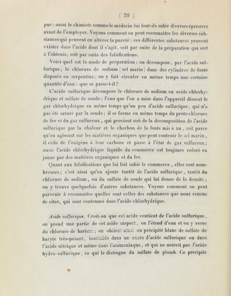pur; aussi le chimiste comme le médecin lui font-ils subir diverses épreuves avant de l’employer. Voyons comment on peut reconnaître les diverses sub- stances qui peuvent en altérer la pureté : ces différentes substances peuvent exister dans 1 acide dont il s’agit, soit par suite de la préparation qui sert à l’obtenir, soit par suite des falsifications. Voici quel est le mode de préparation : on décompose, par l’acide sul- furique, le chlorure de sodium (sel marin) dans des cylindres de fonte disposés en serpentins; on y fait circuler en même temps une certaine quantité d’eau : que se passe-t-il ? L’acide sulfurique décompose le chlorure de sodium en acide chlorhy- drique et sulfate de soude; l’eau que l’on a mise dans l’appareil dissout le gaz chlorhydrique en même temps qu’un peu d’acide sulfurique, qui n’a pas été saturé par la soude; il se forme en même temps du proto-chîorure de fer et du gaz sulfureux , qui provient soit de la décomposition de l’acide sulfurique par la chaleur et le charbon de la fonte mis à nu , soit parce qu’en agissant sur les matières organiques que peut contenir le sel marin, il cède de l’oxigène à leur carbone et passe à l’état de gaz sulfureux; aussi l’acide chlorhydrique liquide du commerce est toujours coloré en jaune par des matières organiques et du fer. Quant aux falsifications que lui fait subir le commerce , elles sont nom- breuses ; c’est ainsi qu’on ajoute tantôt de l’acide sulfurique, tantôt du chlorure de sodium, ou du sulfate de soude qui lui donne de la densité; on y trouve quelquefois d’autres substances. Voyons comment ou peut parvenir à reconnaître quelles sont celles des substances que nous venons de citer, qui sont contenues dans l’acide chlorhydrique. Acide sulfurique. Croit-on que cet acide contient de l’acide sulfurique, on prend une partie de cet acide suspect, on l’étend d’eau et on y verse du chlorure de barium ; on obtient ainsi un précipité blanc de sulfate de baryte très-pesant, insoluble dans un excès d’acide sulfurique ou dans l’acide nitrique et même dans l’ammoniaque, et qui ne noircit pas l’acide hydro-sulfurique, ce qui le distingue du sulfate de plomb. Ce précipité I