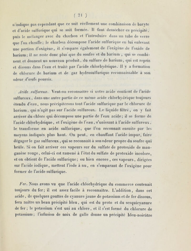 n'indique pas cependant que ce soit réellement une combinaison de baryte et d'acide sulfurique qui se soit formée. Il faut dessécher ce précipité, puis le mélanger avec du charbon et l’introduire dans un tube de verre que l’on chauffe; le charbon décompose l’acide sulfurique en lui enlevant une portion d’oxigèue, il s’empare également de l’oxigène de l’oxide de barium; il ne reste donc plus que du soufre et du barium , qui se combi- nent et donnent un nouveau produit, du sulfure de barium, qui est repris et dissous dans l’eau et traité par l’acide chlorhydrique. Il y a formation de chlorure de barium et de gaz hydrosulfurique reconnaissable à son odeur d’œufs pourris. Acide sulfureux. Veut-on reconnaître si notre acide contient de l’acide sulfureux, dans une autre partie de ce même acide chlorhydrique toujours étendu d’eau, nous précipiterons tout l’acide sulfurique par le chlorure de barium, qui n’agit pas sur l’acide sulfureux. Le liquide filtré, on y fait arriver du chlore qui décompose une partie de l’eau acide; il se forme de l’acide chlorhydrique , et l’oxigène de l’eau , s’unissant à l’acide sulfureux, le transforme en acide sulfurique, que l’on reconnaît ensuite par les moyens indiqués plus haut. Ou peut, en chauffant l’acide impur, faire dégager le gaz sulfureux , qui se reconnaît à son odeur propre du soufre qui brûle. Si on fait arriver ces vapeurs sur du sulfate de protoxide de man- ganèse rouge, celui-ci est ramené à l’état du sulfate de protoxide incolore, et on obtient de l’acide sulfurique; ou bien encore , ces vapeurs, dirigées sur l’acide iodique, mettent l’iode à nu, en s’emparant de l’oxigène pour former de l’acide sulfurique. Fer. Nous avons vu que l’acide chlorhydrique du commerce contenait toujours du fer; il est assez facile à reconnaître. L’addition, dans cet acide , de quelques gouttes de cyanure jaune de potassium et de fer dissous, fera naître un beau précipité bleu, qui est du proto et du sesquicyanure de fer ; le potassium s’est uni au chlore, et il s’est formé du chlorure de potassium ; l’infusion de noix de galle donne un précipité bleu-noirâtre