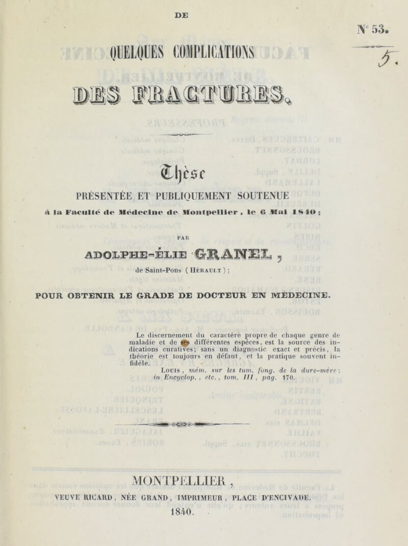 DE N 53. (frl)CSC PRÉSENTÉE ET PUBLIQUEMENT SOUTENUE à la VaniUô (l<> Médccino ilr Montpellier, le 41 Mal 1SIO; P A II WOlLPHE^ÉliXE 'CrlIÂIVESiXs 5 île Saint-Pons ( IIéraült ) ; POUR OBTENIR LE GRADE DE DOCTEUR EN MÉDECINE. Le discernement du caractère propre de chaque genre de maladie et de tt» différentes espèces, est la source des in- dications curatives; sans un diagnostic exact et précis, la théorie est toujours en défaut, et la pratique souvent in- fidèle. Louis , mém. sur les tum. fong. de la dure-mère : in Encyclop. , etc., tom. III, pag. 170. MONTPËLLIER , VEUVE RICARD, NÉE GRAND, IMPRIMEUR, PLACE D’ENClVADE. 1840.