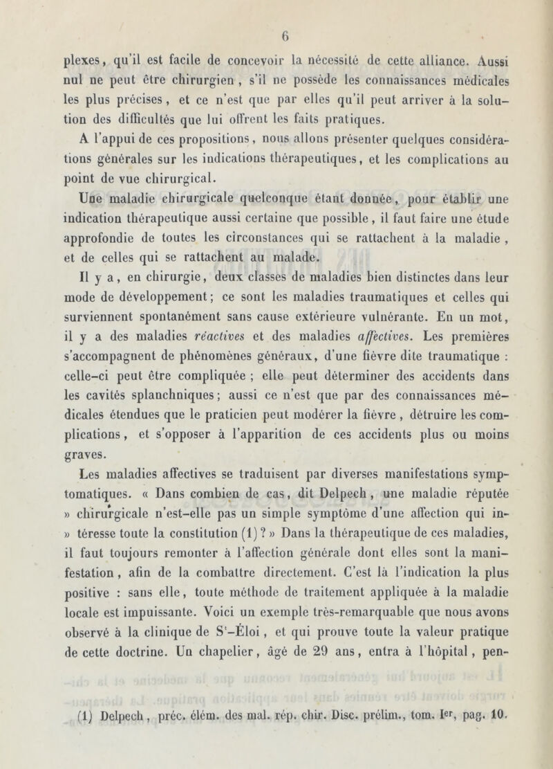 plexes, qu’il est facile de concevoir la nécessité de cette alliance. Aussi nul ne peut être chirurgien , s’il ne possède les connaissances médicales les plus précises, et ce n’est que par elles qu’il peut arriver à la solu- tion des difficultés que lui offrent les faits pratiques. A l’appui de ces propositions, nous allons présenter quelques considéra- tions générales sur les indications thérapeutiques, et les complications au point de vue chirurgical. Une maladie chirurgicale quelconque étant donnée, pour établir une indication thérapeutique aussi certaine que possible, il faut faire une étude approfondie de toutes les circonstances qui se rattachent à la maladie , et de celles qui se rattachent au malade. Il y a, en chirurgie, deux classes de maladies bien distinctes dans leur mode de développement; ce sont les maladies traumatiques et celles qui surviennent spontanément sans cause extérieure vulnérante. En un mot, il y a des maladies réactives et des maladies affectives. Les premières s’accompagnent de phénomènes généraux, d’une lièvre dite traumatique : celle-ci peut être compliquée ; elle peut déterminer des accidents dans les cavités splanchniques ; aussi ce n’est que par des connaissances mé- dicales étendues que le praticien peut modérer la fièvre , détruire les com- plications , et s’opposer à l’apparition de ces accidents plus ou moins graves. Les maladies affectives se traduisent par diverses manifestations symp- tomatiques. « Dans combien de cas, dit Delpech, une maladie réputée » chirurgicale n’est-elle pas un simple symptôme d’une affection qui in- » téresse toute la constitution (1) ? » Dans la thérapeutique de ces maladies, il faut toujours remonter à l’affection générale dont elles sont la mani- festation , afin de la combattre directement. C’est là l’indication la plus positive : sans elle, toute méthode de traitement appliquée à la maladie locale est impuissante. Voici un exemple très-remarquable que nous avons observé à la clinique de S'-Eloi, et qui prouve toute la valeur pratique de cette doctrine. Un chapelier, âgé de 29 ans, entra à l’hôpital, pen- (1) Delpech, préc. élém. des mal. rép. chir. Disc, prélim., tom. Ier, pag. 10.