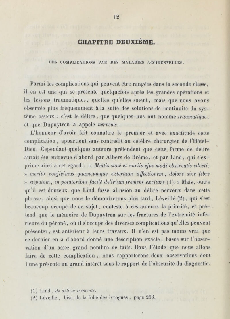 CHAPITRE DEUXIÈME. DES COMPLICATIONS PAU DES MALADIES ACCIDENTELLES. Parmi les complications qui peuvent être rangées dans la seconde classe, il en est une qui se présente quelquefois après les grandes opérations et les lésions traumatiques, quelles qu’elles soient, mais que nous avons observée plus fréquemment à la suite des solutions de continuité du sys- tème osseux : c’est le délire, que quelques-uns ont nommé traumatique. et que Dupuytren a appelé nerveux. L’honneur d’avoir fait connaître le premier et avec exactitude cette complication, appartient sans contredit au célèbre chirurgien de l’Hôtel— Dieu. Cependant quelques auteurs prétendent que cette forme de délire aurait été entrevue d’abord par Albers de Brême, et par Lind , qui s’ex- prime ainsi à cet égard : « Multis sanè et variis ejus modi observatis edocti, » merito conjicimus quamcumque externam affectionem, dolore sive febre » stipatam, in potatoribus facile delirium tremens excitare (1). » Mais, outre qu’il est douteux que Lind fasse allusion au délire nerveux dans celte phrase, ainsi que nous le démontrerons plus tard, Léveillé (2), qui s’est beaucoup occupé de ce sujet, conteste à ces auteurs la priorité, et pré- tend que le mémoire de Dupuytren sur les fractures de l’extrémité infé- rieure du péroné, où il s’occupe des diverses complications qu’elles peuvent présenter, est antérieur à leurs travaux. Il n’en est pas moins vrai que ce dernier en a d’abord donné une description exacte , basée sur l’obser- vation d’un assez grand nombre de faits. Dans l’étude que nous allons faire de cette complication , nous rapporterons deux observations dont l’une présente un grand intérêt sous le rapport de l’obscurité du diagnostic. (1) Lind , (le detirio tremente. (2) Léveillé , hist. de la folie des ivrognes , page 253.