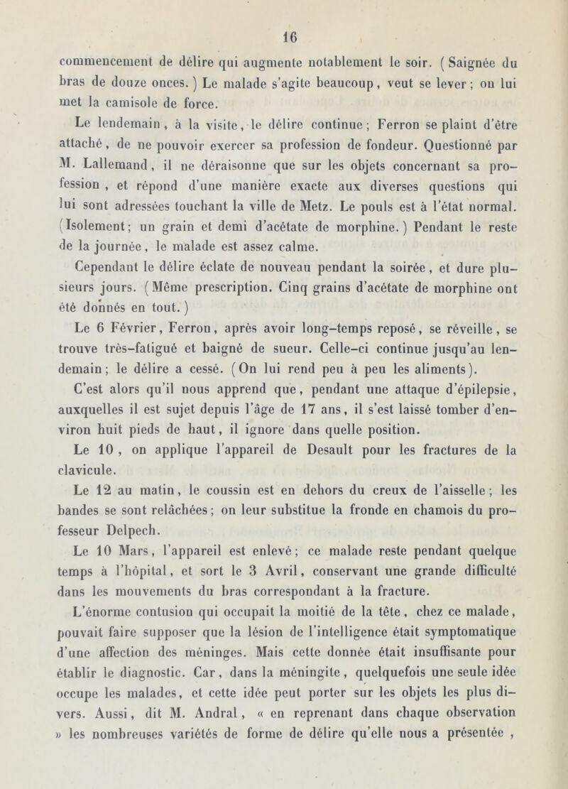 commencement de délire qui augmente notablement le soir. ( Saignée du bras de douze onces.) Le malade s’agite beaucoup, veut se lever; ou lui met la camisole de force. Le lendemain, à la visite, le délire continue; Perron se plaint d’être attaché, de ne pouvoir exercer sa profession de fondeur. Questionné par M. Lallemand , il ne déraisonne que sur les objets concernant sa pro- iession , et répond d’une manière exacte aux diverses questions qui lui sont adressées touchant la ville de Metz. Le pouls est à l’état normal. 'Isolement; un grain et demi d’acétate de morphine.) Pendant le reste de la journée, le malade est assez calme. Cependant le délire éclate de nouveau pendant la soirée, et dure plu- sieurs jours. (Même prescription. Cinq grains d’acétate de morphine ont été donnés en tout. ) Le 6 Février, Ferrou, après avoir long-temps reposé, se réveille, se trouve très-fatigué et baigné de sueur. Celle-ci continue jusqu’au len- demain ; le délire a cessé. (On lui rend peu à peu les aliments). C’est alors qu’il nous apprend que, pendant une attaque d’épilepsie, auxquelles il est sujet depuis l’âge de 17 ans, il s’est laissé tomber d’en- viron huit pieds de haut, il ignore dans quelle position. Le 10 , on applique l’appareil de Desault pour les fractures de la clavicule. Le 12 au matin, le coussin est en dehors du creux de l’aisselle ; les bandes se sont relâchées ; on leur substitue la fronde en chamois du pro- fesseur Delpech. Le 10 Mars, l’appareil est enlevé; ce malade reste pendant quelque temps à l’hôpital, et sort le 3 Avril, conservant une grande difficulté dans les mouvements du bras correspondant à la fracture. L’énorme contusion qui occupait la moitié de la tête, chez ce malade, pouvait faire supposer que la lésion de l’intelligence était symptomatique d’une affection des méninges. Mais cette donnée était insuffisante pour établir le diagnostic. Car, dans la méningite, quelquefois une seule idée occupe les malades, et cette idée peut porter sur les objets les plus di- vers. Aussi, dit M. Andral, « en reprenant dans chaque observation » les nombreuses variétés de forme de délire qu elle nous a présentée ,