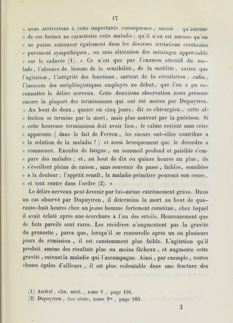 » nous arriverions à cette importante conséquence , savoir : qu’aucune » de ces formes ne caractérise cette maladie; qu’il n’en est aucune qu’on » ne puisse retrouver également dans les diverses irritations cérébrales » purement sympathiques , ou sans altération des méninges appréciable » sur le cadavre (1). » Ce n est que par l examen attentit du ma- lade, l’absence de lésions de la sensibilité, de la motilité, autres que l’agitation, l’intégrité des fonctions, surtout de la circulation; enfin, l’insuccès des antiphlogistiques employés au début, que l’on a pu re- connaître le délire nerveux. Cette deuxième observation nous présente encore la plupart des terminaisons qui ont été notées par Dupuytron. (, Au bout de deux, quatre ou cinq jours, dit ce chirurgien , cette af- » fectiou se termine par la mort, mais plus souvent par la guérison. Si » cette heureuse terminaison doit avoir lieu , le calme revient sans crise » apparente ( dans le fait de Ferron , les sueurs ont-elles contribué à » la solution de la maladie ? ) et aussi brusquement que le désordre a » commencé. Excédés de fatigue , un sommeil profond et paisible s’ern- » pare des malades ; et, au bout de dix ou quinze heures au plus, ils » s’éveillent pleins de raison, sans souvenir du passé , faibles, sensibles » à la douleur ; l’appétit renaît, la maladie primitive poursuit son cours, » et tout rentre dans l’ordre (2). » Le délire nerveux peut devenir par lui-même extrêmement grave. Dans un cas observé par Dupuytren , il détermina la mort au bout de qua- rante-huit heures chez un jeune homme fortement constitué, chez lequel il avait éclaté après une écorchure à l’un des orteils. Heureusement que de faits pareils sont rares. Les récidives n’augmentent pas la gravité du pronostic , parce que, lorsqu’il se renouvelle après un ou plusieurs jours de rémission , il est constamment plus faible. L’agitation qu’il produit amène des résultats plus ou moins fâcheux , et augmente cette gravité , suivant la maladie qui l’accompagne. Ainsi, par exemple , toutes choses égales d’ailleurs , il est plus redoutable dans une fracture des (1) Andral, clin. méd. , tome V , page 191. (2) Dupuytren, loco citato, tome 1er, page 183. V 3