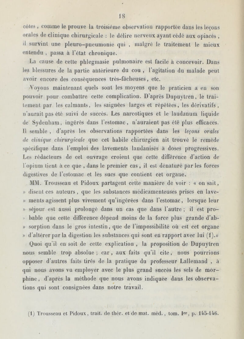 côtes , comme le prouve la troisième observatiou rapportée dans les leçons orales de clinique chirurgicale : le délire nerveux ayant cédé aux opiacés , il survint une pleuro-pneumonie qui , malgré le traitement le mieux entendu , passa à l’état chronique. La cause de cette phlegmasie pulmonaire est facile à concevoir. Dans les blessures de la partie antérieure du cou , l’agitation du malade peut avoir encore des conséquences très-fâcheuses, etc. •Voyous maintenant quels sont les moyens que le praticien a eu son pouvoir pour combattre cette complication. D’après Dupuytren, le trai- tement par les calmants, les saignées larges et répétées, les dérivatifs, u’aurait pas été suivi de succès. Les narcotiques et le laudanum liquide de Sydenham, ingérés dans l’estomac, n’auraient pas été plus efficaces. Il semble , d’après les observations rapportées dans les leçons orales de clinique chirurgicale que cet habile chirurgien ait trouvé le remède spécifique dans l’emploi des lavements laudanisés à doses progressives. Les rédacteurs de cet ouvrage croient que cette différence d’action de l’opium tient à ce que , dans le premier cas, il est dénaturé par les forces digestives de l’estomac et les sucs que contient cet organe. MM. Trousseau et Pidoux partagent cette manière de voir : « on sait, » disent ces auteurs , que les substances médicamenteuses prises en lave- » raents agissent plus vivement qu’ingérées dans l’estomac, lorsque leur » séjour est aussi prolongé dans un cas que dans l’autre ; il est pro- » bable que celte différence dépend moins de la force plus grande d’ab- » sorption dans le gros intestin, que de l’impossibilité où est cet organe » d’altérer par la digestion les substances qui sont en rapport avec lui (1).» Quoi qu’il en soit de cette explication , la proposition de Dupuytren nous semble trop absolue; car, aux faits qu’il cite, nous pourrions opposer d’autres faits tirés de la pratique du professeur Lallemand , à qui nous avons vu employer avec le plus grand succès les sels de mor- phine , d’après la méthode que nous avons indiquée dans les observa- tions qui sont consignées dans notre travail. (t) Trousseau et Pidoux, trait, de thér. et de mat. méd., tom. Ier, p. 145-14(1.