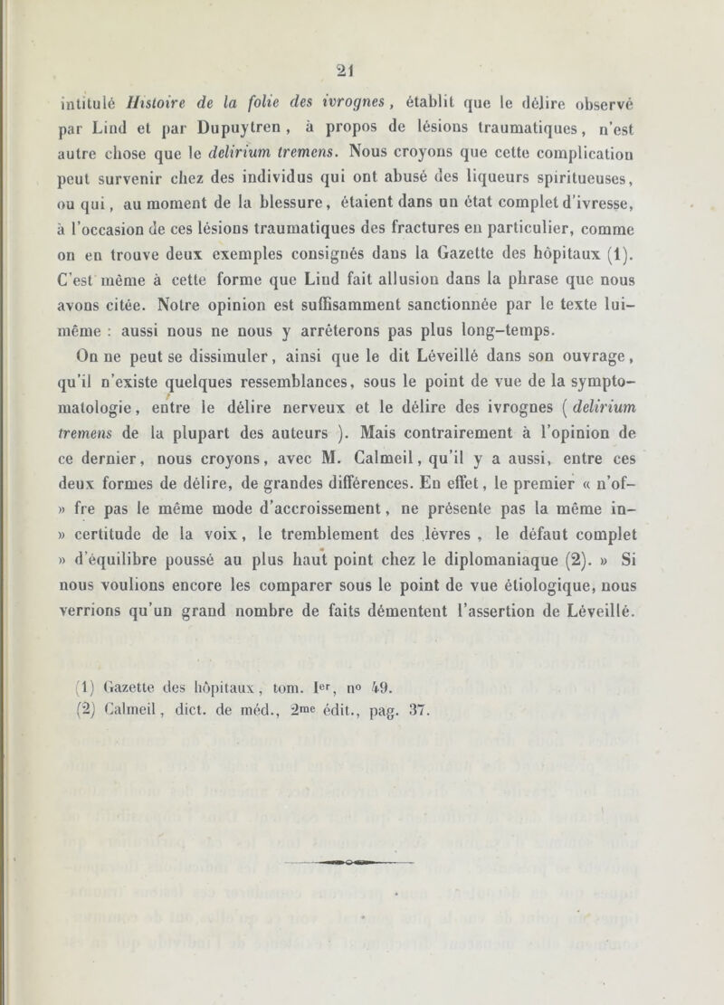 intitulé Histoire de la folie des ivrognes, établit que le délire observé par Lind et par Dupuytren , à propos de lésions traumatiques, n’est autre chose que le delirium tremcns. Nous croyons que cette complication peut survenir chez des individus qui ont abusé des liqueurs spiritueuses, ou qui, au moment de la blessure, étaient dans un état complet d’ivresse, à l’occasion de ces lésions traumatiques des fractures en particulier, comme on en trouve deux exemples consignés dans la Gazette des hôpitaux (1). C’est même à cette forme que Lind fait allusion dans la phrase que nous avons citée. Notre opinion est suffisamment sanctionnée par le texte lui- même : aussi nous ne nous y arrêterons pas plus long-temps. On ne peut se dissimuler, ainsi que le dit Léveillé dans son ouvrage, qu’il n’existe quelques ressemblances, sous le point de vue de la sympto- » matologie, entre le délire nerveux et le délire des ivrognes ( delirium tremens de la plupart des auteurs ). Mais contrairement à l’opinion de ce dernier, nous croyons, avec M. Calmeil, qu’il y a aussi, entre ces deux formes de délire, de grandes différences. Eu effet, le premier « n’of- » fre pas le même mode d’accroissement, ne présente pas la même in- » certitude de la voix, le tremblement des lèvres , le défaut complet » d’équilibre poussé au plus haut point chez le diplomaniaque (2). » Si nous voulions encore les comparer sous le point de vue étiologique, nous verrions qu’un grand nombre de faits démentent l’assertion de Léveillé. (1) Gazette des hôpitaux, tom. 1er, n° 49. (2) Calmeil, dict. de méd., 2«>e édit., pag. 37.