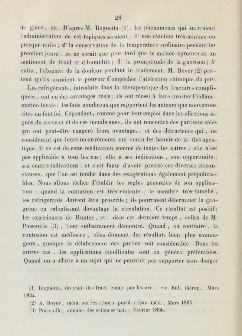 de glace, etc. D’après M. Hogneüa (1), les phénomènes qui suivraient l administration de ces topiques seraient : lu une réaction très-minime ou presque nulle ; 2° la conservation de la température ordinaire pendant les premiers jours ; ce ne serait que plus tard que le malade éprouverait un sentiment de froid et d’humidité ; 3° la promptitude de la guérison ; 4 enlin , l’absence de la douleur pendant le traitement. M. Boyer (2) pré- tend qu’ils auraient le pouvoir d’empêcher l’altération chimique du pus. Les réfrigérants, introduits dans la thérapeutique des fractures compli- quées , ont eu des avantages réels : ils ont réussi à faire avorter l’inflam- mation locale ; les faits nombreux que rapportent les auteurs que nous avons cités eu font foi. Cependant, comme pour leur emploi dans les affections ai- guës du cerveau et de ces membranes, ils ont rencontré des partisans zélés qui ont peut-être exagéré leurs avantages, et des détracteurs qui , ne considérant que leurs inconvénients ont voulu les bannir de la thérapeu- tique. ïl en est de cette médication comme de toutes les autres : elle n’est pas applicable à tous les cas ; elle a ses indications , son opportunité , ses contre-indications ; et c’est faute d’avoir précisé ces diverses circon- stances, que l’on est tombé dans des exagérations également préjudicia- bles. Nous allons tâcher d’établir les règles générales de son applica- tion : quand la contusion est très-violente , le membre très-tumétié , les réfrigérants doivent être proscrits ; ils pourraient déterminer la gan- grène en ralentissant davantage la circulation. Ce résultat est positif; les expériences de Hunier , et , dans ces derniers temps , celles de M. Poiseuille (3) , l’ont suffisamment démontré. Quand , au contraire , la contusion est médiocre , elles donnent des résultats bien plus avanta- geux , quoique le délabrement des parties soit considérable. Dans les autres cas , les applications émollientes sont en général préférables. Quand on a affaire à un sujet qui ne pourrait pas supporter sans danger (1) Rognetta, du trait, des fract. comp. par les arr., etc. Bull, thérap., Mars 1834. (2) A. Boyer, mém. sur les résorp. purul. ; Gaz. raéd., Mars 1834. (3) Poiseuille, annales des sciences nat. ; Février 1836.