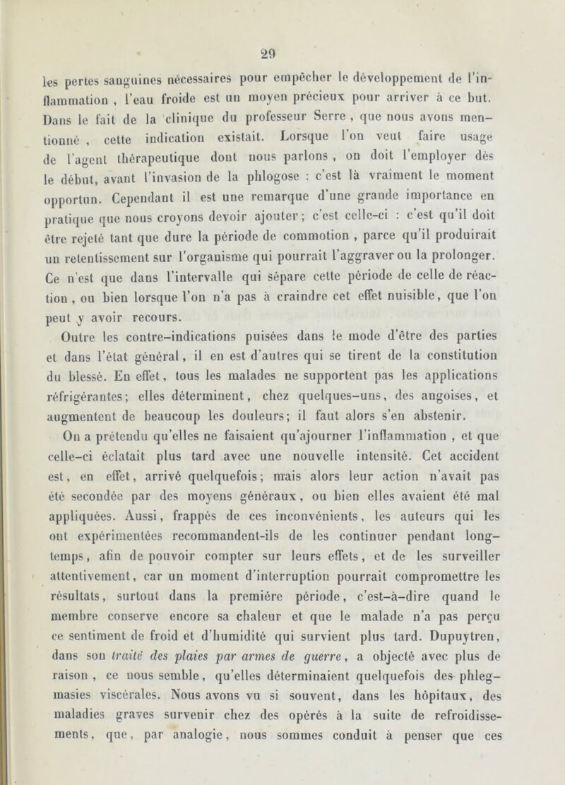 les pertes sanguines nécessaires pour empêcher le développement de ['in- flammation , l’eau froide est un moyen précieux pour arriver à ce but. Dans le fait de la clinique du professeur Serre , que nous avons men- tionné , cette indication existait. Lorsque l’on veut faire usage de l'agent thérapeutique dont nous parlons , on doit l’employer dès le début, avant l’invasion de la phlogose : c’est là vraiment le moment opportun. Cependant il est une remarque d’une grande importance en pratique que nous croyons devoir ajouter; c est celle-ci . c est qu il doit être rejeté tant que dure la période de commotion , parce qu’il produirait un retentissement sur l’organisme qui pourrait l’aggraver ou la prolonger. Ce n’est que dans l’intervalle qui sépare celte période de celle de réac- tiou , ou bien lorsque l’on n’a pas à craindre cet effet nuisible, que l ou peut y avoir recours. Outre les contre-indications puisées dans le mode d’être des parties et dans l’état général, il en est d’autres qui se tirent de la constitution du blessé. En effet, tous les malades ne supportent pas les applications réfrigérantes; elles déterminent, chez quelques-uns, des angoises, et augmentent de beaucoup les douleurs; il faut alors s’en abstenir. On a prétendu qu’elles ne faisaient qu’ajourner l'inflammation , et que celle-ci éclatait plus tard avec une nouvelle intensité. Cet accident est, en effet, arrivé quelquefois; mais alors leur action n’avait pas été secondée par des moyens généraux, ou bien elles avaient été mal appliquées. Aussi, frappés de ces inconvénients, les auteurs qui les ont expérimentées recommandent-ils de les continuer pendant long- temps , afin de pouvoir compter sur leurs effets, et de les surveiller attentivement, car un moment d’interruption pourrait compromettre les résultats, surtout dans la première période, c’est-à-dire quand le membre conserve encore sa chaleur et que le malade n’a pas perçu ce sentiment de froid et d’humidité qui survient plus tard. Dupuytren, dans sou traite des plaies par armes de guerre, a objecté avec plus de raison, ce nous semble, qu’elles déterminaient quelquefois des phleg- masies viscérales. Nous avons vu si souvent, dans les hôpitaux, des maladies graves survenir chez des opérés à la suite de refroidisse- ments, que, par analogie, nous sommes conduit à penser que ces