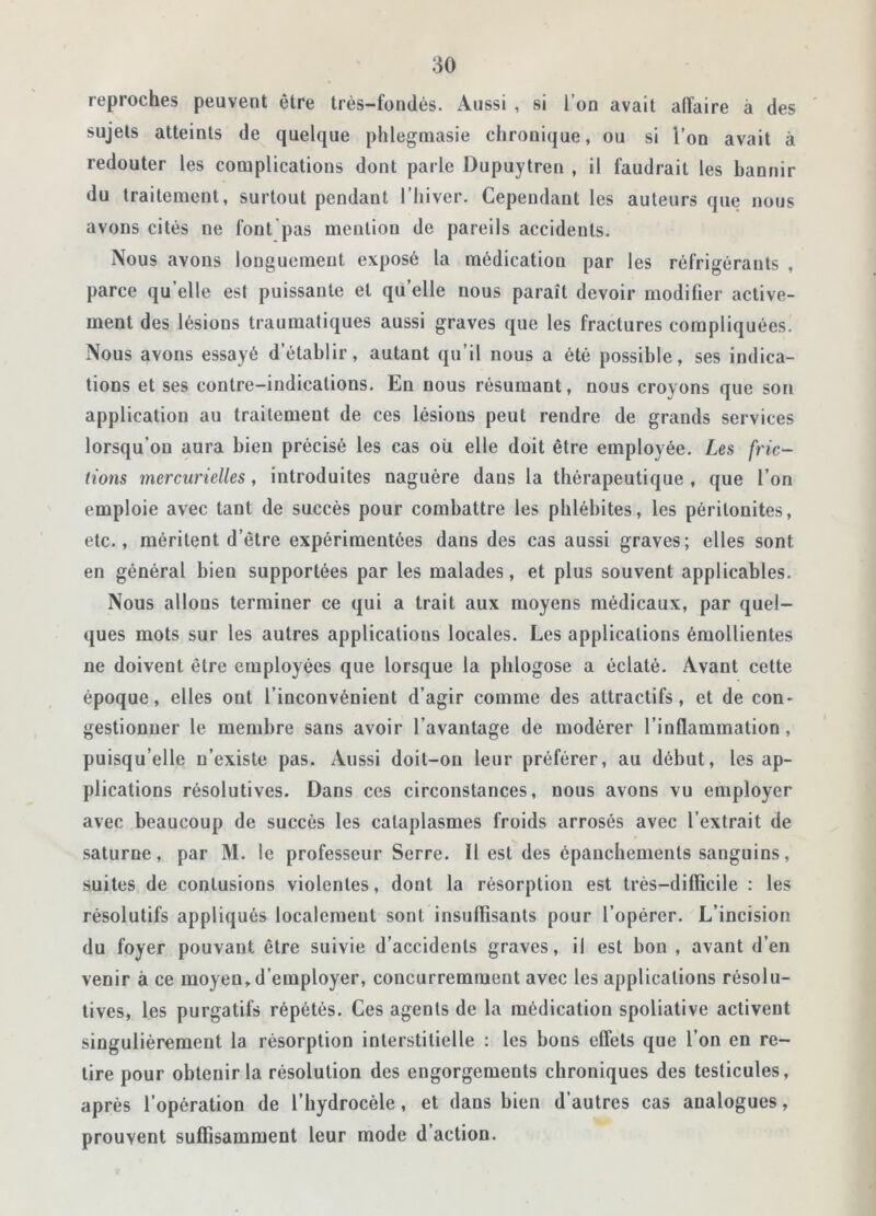 reproches peuvent être très-fondés. Aussi , si l’on avait alîaire à des sujets atteints de quelque phlegmasie chronique, ou si l’on avait à redouter les complications dont parle Dupuytren , il faudrait les bannir du traitement, surtout pendant l’hiver. Cependant les auteurs que nous avons cités ne font pas mention de pareils accidents. Nous avons longuement exposé la médication par les réfrigérants , parce qu elle est puissante et qu’elle nous paraît devoir modifier active- ment des lésions traumatiques aussi graves que les fractures compliquées. Nous avons essayé d’établir, autant qu’il nous a été possible, ses indica- tions et ses contre-indications. En nous résumant, nous croyons que son application au traitement de ces lésions peut rendre de grands services lorsqu’on aura bien précisé les cas ou elle doit être employée. Les fric- tions mercurielles, introduites naguère dans la thérapeutique , que l’on emploie avec tant de succès pour combattre les phlébites, les péritonites, etc., méritent d’être expérimentées dans des cas aussi graves; elles sont en général bien supportées par les malades, et plus souvent applicables. Nous allons terminer ce qui a trait aux moyens médicaux, par quel- ques mots sur les autres applications locales. Les applications émollientes ne doivent être employées que lorsque la plilogose a éclaté. Avant cette époque, elles ont l’inconvénient d’agir comme des attractifs, et de con- gestionner le membre sans avoir l’avantage de modérer l’inflammation, puisqu’elle n’existe pas. Aussi doit-on leur préférer, au début, les ap- plications résolutives. Dans ces circonstances, nous avons vu employer avec beaucoup de succès les cataplasmes froids arrosés avec l’extrait de saturne, par M. le professeur Serre. Il est des épanchements sanguins, suites de contusions violentes, dont la résorption est très—difficile : les résolutifs appliqués localement sont insuffisants pour l’opérer. L’incision du foyer pouvant être suivie d’accidents graves, il est bon , avant d’en venir à ce moyen,d’employer, concurremment avec les applications résolu- tives, les purgatifs répétés. Ces agents de la médication spoliative activent singulièrement la résorption interstitielle : les bons effets que l’on en re- tire pour obtenir la résolution des engorgements chroniques des testicules, après l’opération de l’hydrocèle, et dans bien d’autres cas analogues, prouvent suffisamment leur mode d’action.