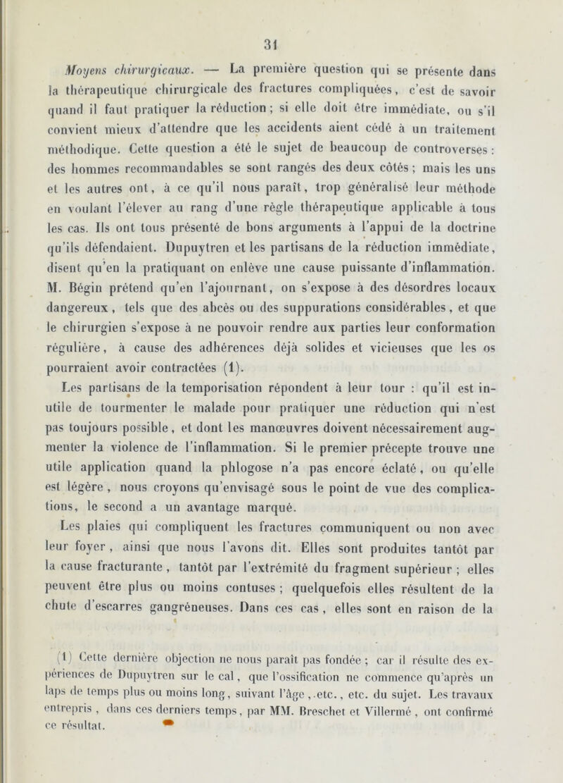 Moyens chirurgicaux. — La première question qui se présente dans la thérapeutique chirurgicale des fractures compliquées, c’est de savoir quand il faul pratiquer la réduction ; si elle doit être immédiate, ou s’il convient mieux d’attendre que les accidents aient cédé à un traitement méthodique. Cette question a été le sujet de beaucoup de controverses : des hommes recommandables se sont rangés des deux côtés ; mais les uns et les autres ont, à ce qu’il nous paraît, trop généralisé leur méthode en voulant l’élever au rang d’une règle thérapeutique applicable à tous les cas. Ils ont tous présenté de bons arguments à l’appui de la doctrine qu’ils défendaient. Dupuytren et les partisans de la réduction immédiate, disent qu’en la pratiquant on enlève une cause puissante d’inflammation. M. Bégin prétend qu’en l’ajournant, on s’expose à des désordres locaux dangereux, tels que des abcès ou des suppurations considérables, et que le chirurgien s’expose à ne pouvoir rendre aux parties leur conformation régulière, à cause des adhérences déjà solides et vicieuses que les os pourraient avoir contractées (1). Les partisans de la temporisation répondent à leur tour : qu’il est in- utile de tourmenter le malade pour pratiquer une réduction qui n’est pas toujours possible, et dont les manœuvres doivent nécessairement aug- menter la violence de l’inflammation. Si le premier précepte trouve une utile application quand la phlogose n’a pas encore éclaté, ou qu’elle est légère , nous croyons qu’envisagé sous le point de vue des complica- tions, le second a un avantage marqué. Les plaies qui compliquent les fractures communiquent ou non avec leur foyer , ainsi que nous l’avons dit. Elles sont produites tantôt par la cause fracturante , tantôt par l’extrémité du fragment supérieur ; elles peuvent être plus ou moins contuses ; quelquefois elles résultent de la chute d escarres gangréneuses. Dans ces cas, elles sont en raison de la I ) Lette dernière objection ne nous paraît pas fondée ; car il résulte des ex- périences de Dupuytren sur le cal, que l’ossification ne commence qu’après un laps de temps plus ou moins long, suivant l’Age ,.etc., etc. du sujet. Les travaux entrepris , dans ces derniers temps, par MM. Breschet et Villermé , ont confirmé ce résultat. •