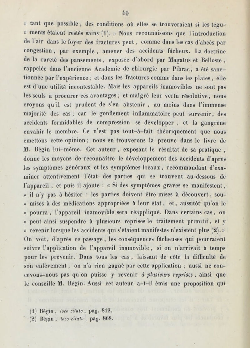 » tant que possible , des conditions oü elles se trouveraient si les tégu- » ments étaient restés sains (1). » Nous reconnaissons que l’introduction de 1 air dans le foyer des fractures peut , comme dans les cas d’abcès par congestion , par exemple , amener des accidents fâcheux. La doctrine de la rareté des pansements , exposée d’abord par Magatus et Belloste , rappelée dans l’ancienne Académie de chirurgie par Pibrac, a été sanc- tionnée par l’expérience; et dans les fractures comme dans les plaies, elle est d’une utilité incontestable. Mais les appareils inamovibles ne sont pas les seuls à procurer ces avantages ; et malgré leur vertu résolutive, nous croyons qu’il est prudent de s’en abstenir , au moins dans l’immense majorité des cas; car le gonflement inflammatoire peut survenir, des accidents formidables de compression se développer , et la gangrène envahir le membre. Ce n’est pas lout-à-fait théoriquement que nous émettons cette opinion ; nous en trouverons la preuve dans le livre de M. Bégin lui-même. Cet auteur , exposant le résultat de sa pratique , donne les moyens de reconnaître le développement des accidents d’après les symptômes généraux et les symptômes locaux, recommandant d’exa- miner attentivement l’état des parties qui se trouvent au-dessous de l’appareil , et puis il ajoute : « Si des symptômes graves se manifestent, » il n’y pas à hésiter : les parties doivent être mises à découvert, sou- » mises à des médications appropriées à leur état, et, aussitôt qu’on le » pourra, l’appareil inamovible sera réappliqué. Dans certains cas, on » peut ainsi suspendre à plusieurs reprises le traitement primitif, et y » revenir lorsque les accidents qui s’étaient manifestés n’existent plus (2). » On voit, d’après ce passage, les conséquences fâcheuses qui pourraient suivre l’application de l’appareil inamovible , si on n’arrivait à temps pour les prévenir. Dans tous les cas , laissant de côté la difficulté de son enlèvement, on n’a rien gagné par cette application ; aussi ne con- cevons-nous pas qu’on puisse y revenir à plusieurs reprises , ainsi que le conseille M. Bégin. Aussi cet auteur a-t-il émis une proposition qui (1) Bégin , loco cilaio , pag. 812. (2) Bégin , loco cilaio , pag. 868.