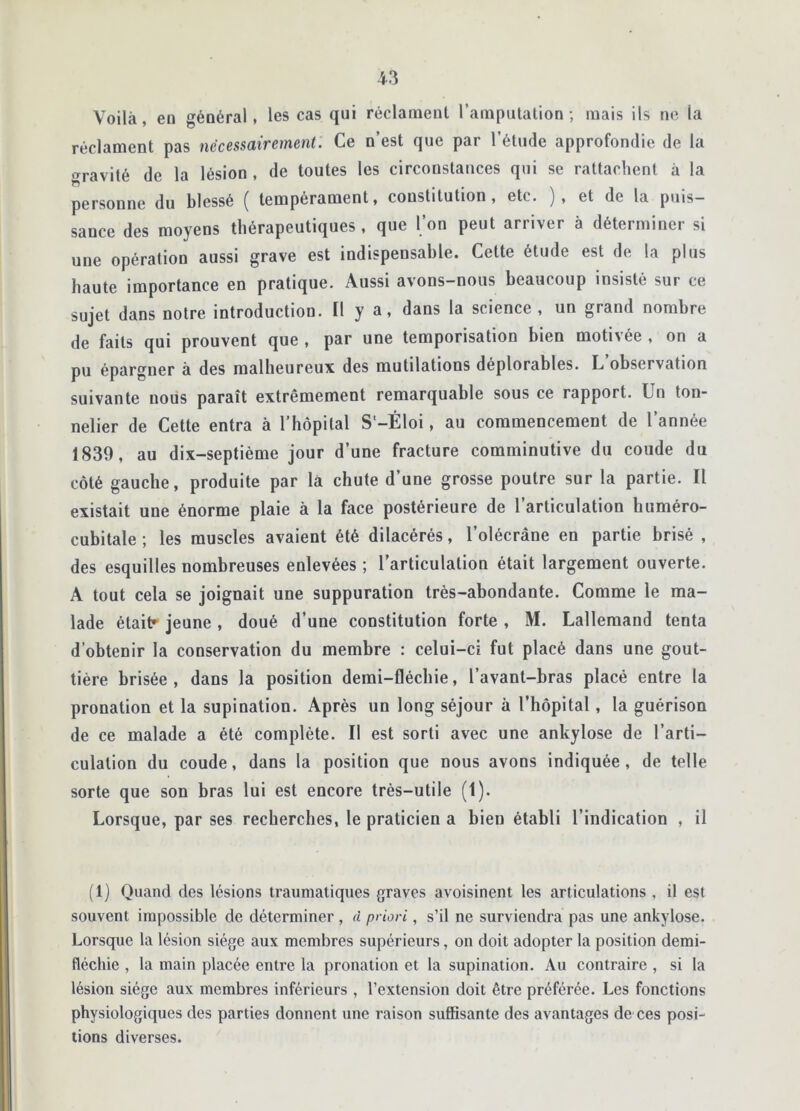 Voilà, en général, les cas qui réclament l’amputation; mais ils ne la réclament pas nécessairement. Ce n est que pai 1 étude approfondie de la »ravité de la lésion , de toutes les circonstances qui se rattachent à la personne du blessé ( tempérament, constitution, etc. ), et de la puis- sance des moyens thérapeutiques, que l’on peut arriver à déterminer si une opération aussi grave est indispensable. Cette étude est de la plus haute importance en pratique. Aussi avons-nous beaucoup insisté sur ce sujet dans notre introduction. Il y a, dans la science , un grand nombre de faits qui prouvent que , par une temporisation bien motivée , on a pu épargner a des malheureux des mutilations déplorables. L observation suivante nous paraît extrêmement remarquable sous ce rapport. Un ton- nelier de Cette entra à l’hôpital S’-Éloi, au commencement de l’année 1839, au dix-septième jour d’une fracture comminutive du coude du côté gauche, produite par la chute d’une grosse poutre sur la partie. Il existait une énorme plaie à la face postérieure de l’articulation huméro- cubitale ; les muscles avaient été dilacérés, l'olécrane en partie brisé , des esquilles nombreuses enlevées ; l’articulation était largement ouverte. À tout cela se joignait une suppuration très-abondante. Comme le ma- lade était* jeune, doué d’une constitution forte , M. Lallemand tenta d’obtenir la conservation du membre : celui-ci fut placé dans une gout- tière brisée, dans la position demi-fléchie, l’avant-bras placé entre la pronation et la supination. Après un long séjour à l’hôpital , la guérison de ce malade a été complète. Il est sorti avec une ankylosé de l’arti- culation du coude, dans la position que nous avons indiquée, de telle sorte que son bras lui est encore très-utile (1). Lorsque, par ses recherches, le praticien a bieu établi l’indication , il (1) Quand des lésions traumatiques graves avoisinent les articulations , il est souvent impossible de déterminer , à priori, s’il ne surviendra pas une ankylosé. Lorsque la lésion siège aux membres supérieurs, on doit adopter la position demi- fléchie , la main placée entre la pronation et la supination. Au contraire , si la lésion siège aux membres inférieurs , l’extension doit être préférée. Les fonctions physiologiques des parties donnent une raison suffisante des avantages de ces posi- tions diverses.