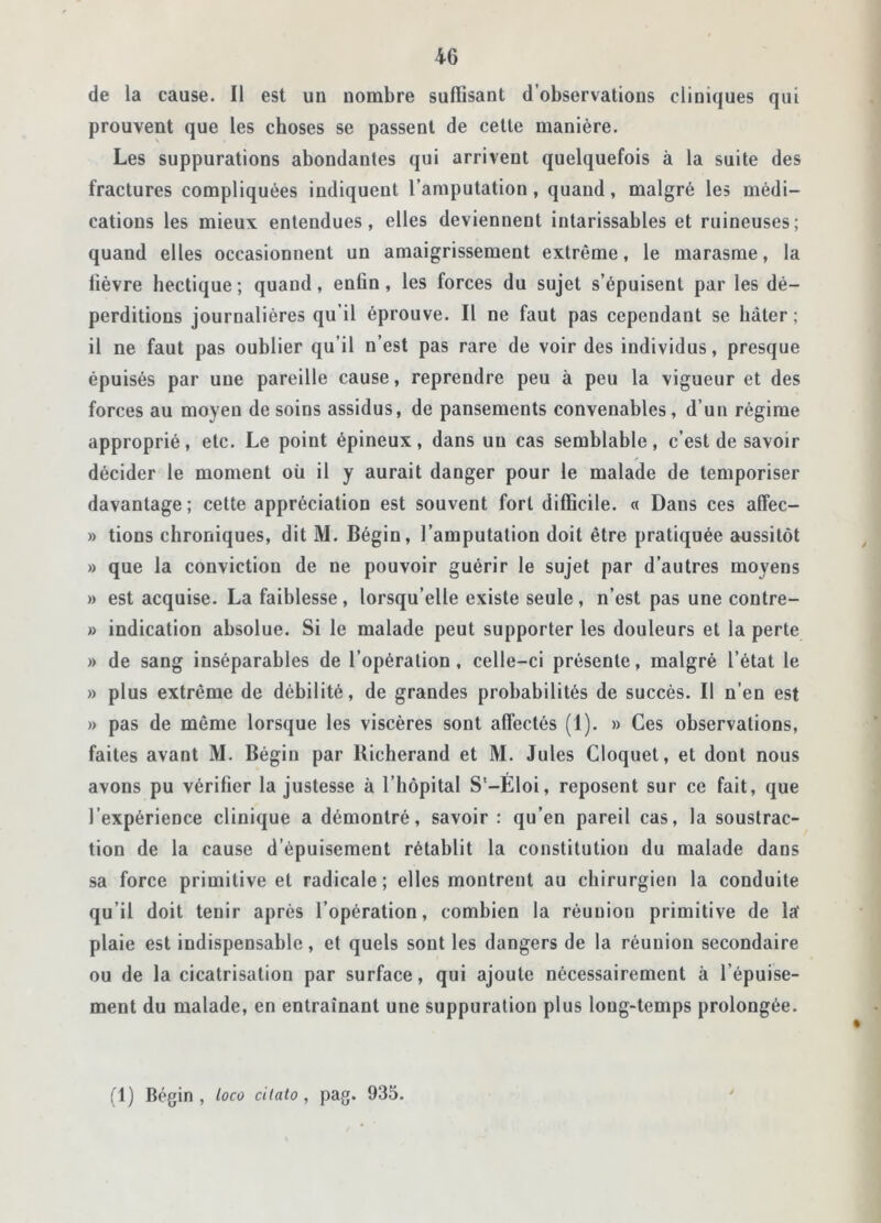 de la cause. Il est un nombre suffisant d’observations cliniques qui prouvent que les choses se passent de cette manière. Les suppurations abondantes qui arrivent quelquefois à la suite des fractures compliquées indiquent l’amputation, quand, malgré les médi- cations les mieux entendues, elles deviennent intarissables et ruineuses; quand elles occasionnent un amaigrissement extrême, le marasme, la lièvre hectique ; quand, enfin, les forces du sujet s’épuisent par les dé- perditions journalières qu’il éprouve. Il ne faut pas cependant se bâter; il ne faut pas oublier qu’il n’est pas rare de voir des individus, presque épuisés par une pareille cause, reprendre peu à peu la vigueur et des forces au moyen de soins assidus, de pansements convenables, d’un régime approprié, etc. Le point épineux, dans un cas semblable, c’est de savoir décider le moment où il y aurait danger pour le malade de temporiser davantage ; cette appréciation est souvent fort difficile. « Dans ces affec- » tions chroniques, dit M. Bégin, l’amputation doit être pratiquée aussitôt » que la conviction de ne pouvoir guérir le sujet par d’autres moyens » est acquise. La faiblesse , lorsqu’elle existe seule , n’est pas une contre- » indication absolue. Si le malade peut supporter les douleurs et la perte » de sang inséparables de l’opération, celle-ci présente, malgré l’état le » plus extrême de débilité, de grandes probabilités de succès. Il n’en est » pas de môme lorsque les viscères sont affectés (1). » Ces observations, faites avant M. Bégin par Bicherand et M. Jules Cloquet, et dont nous avons pu vérifier la justesse à 1 hôpital S'-Éloi, reposent sur ce fait, que l’expérience clinique a démontré, savoir : qu’en pareil cas, la soustrac- tion de la cause d’épuisement rétablit la constitution du malade dans sa force primitive et radicale; elles montrent au chirurgien la conduite qu’il doit tenir après l’opération, combien la réunion primitive de la' plaie est indispensable, et quels sont les dangers de la réunion secondaire ou de la cicatrisation par surface, qui ajoute nécessairement à l’épuise- ment du malade, en entraînant une suppuration plus long-temps prolongée.