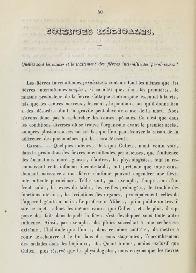 4 Quelles sont les causes et le traitement des fièvres intermittentes pernicieuses ? Les fièvres intermittentes pernicieuses sont au fond les mêmes que les fièvres intermittentes simples , si ce n’est que, dans les premières, le miasme producteur de la fièvre s’attaque à un organe essentiel à la vie, tels que les centres nerveux, le cœur, le poumon, ou qu’il donne lieu à des désordres dont la gravité peut devenir cause de la mort. Nous n’avons donc pas à rechercher des causes spéciales. Ce n’est que dans les conditions diverses où se trouve l’organisme avant le premier accès, ou après plusieurs accès successifs, que l’on peut trouver la raison de la différence des phénomènes qui les caractérisent. Causes. — Quelques auteurs , tels que Cullen , n’ont voulu voir , dans la production des fièvres intermittentes pernicieuses, que l’influence des émanations marécageuses , d’autres, les physiologistes, tout en re- connaissant cette influence incontestable, ont prétendu que toute cause donnant naissance à une lièvre continue pouvait engendrer une fièvre intermittente pernicieuse. Telles sont , par exemple , l’impression d’un froid subit , les excès de table , les veilles prolongées , le trouble des fonctions utérines, les irritations des organes, principalement celles de l’appareil génito-urinaire. Le professeur Alibert, qui a publié un travail sur ce sujet, admet les mêmes causes que Cullen , et, de plus, il rap- porte des faits dans lequels la fièvre s’est développée sous toute autre influence. Ainsi, par exemple , des pluies succédant à une sécheresse extrême, l’habitude que l’on a, dans certaines contrées, de mettre à rouir le «chanvre et le lin dans des eaux stagnantes , l’encombrement des malades dans les hôpitaux, etc. Quant à nous, moins exclusif que Cullen , plus réservé que les physiologistes , nous croyons que les fièvres