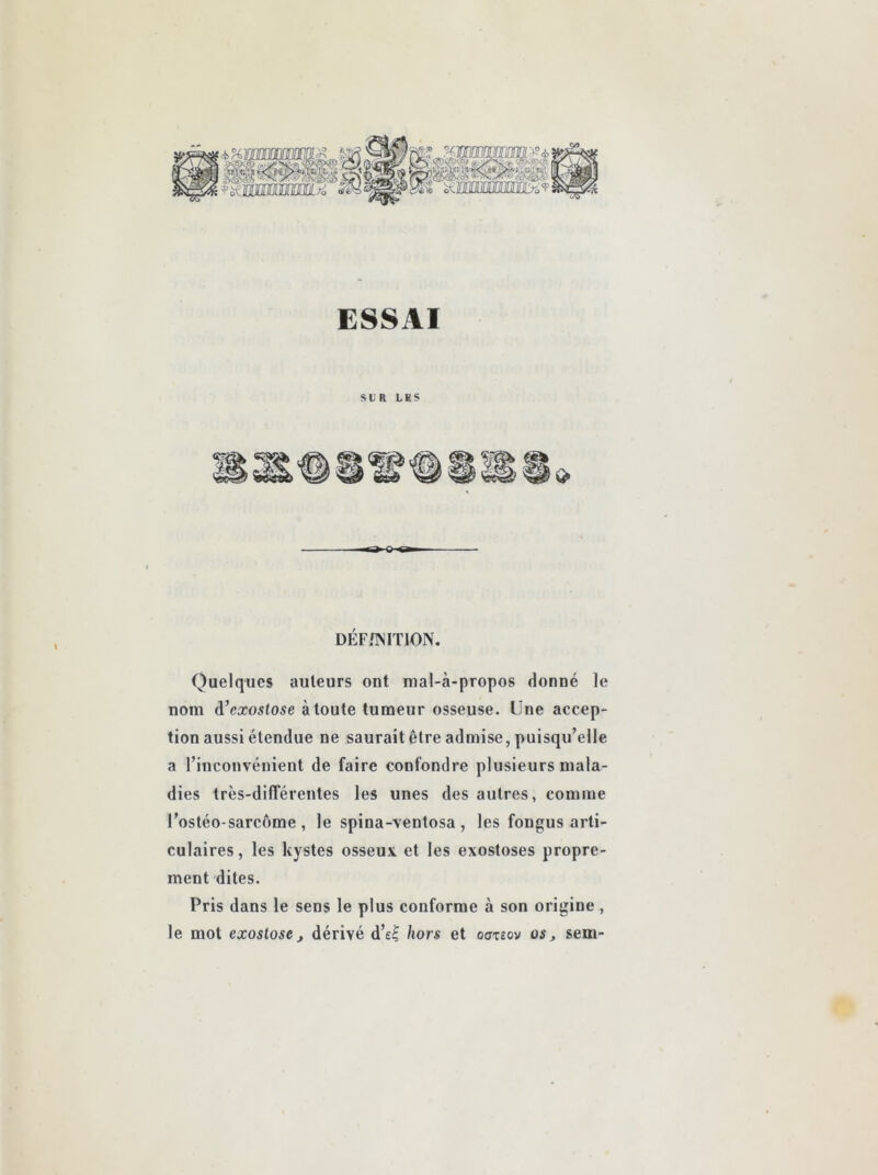 ESSAI SUR LHS DÉF/?jIT10N. Quelques auteurs ont mal-à-propos donné le nom d’cxosto^e à toute tumeur osseuse. Une accep- tion aussi étendue ne saurait être admise, puisqu’elle a l’inconvénient de faire confondre plusieurs mala- dies très-dilTérentes les unes des autres, comme l’ostéo-sarcôme , le spina-ventosa, les fongus arti- culaires, les kystes osseux, et les exostoses propre- ment dites. Pris dans le sens le plus conforme à son origine, le mot exostose J dérivé d’e^ hors et oazeov os, sem-