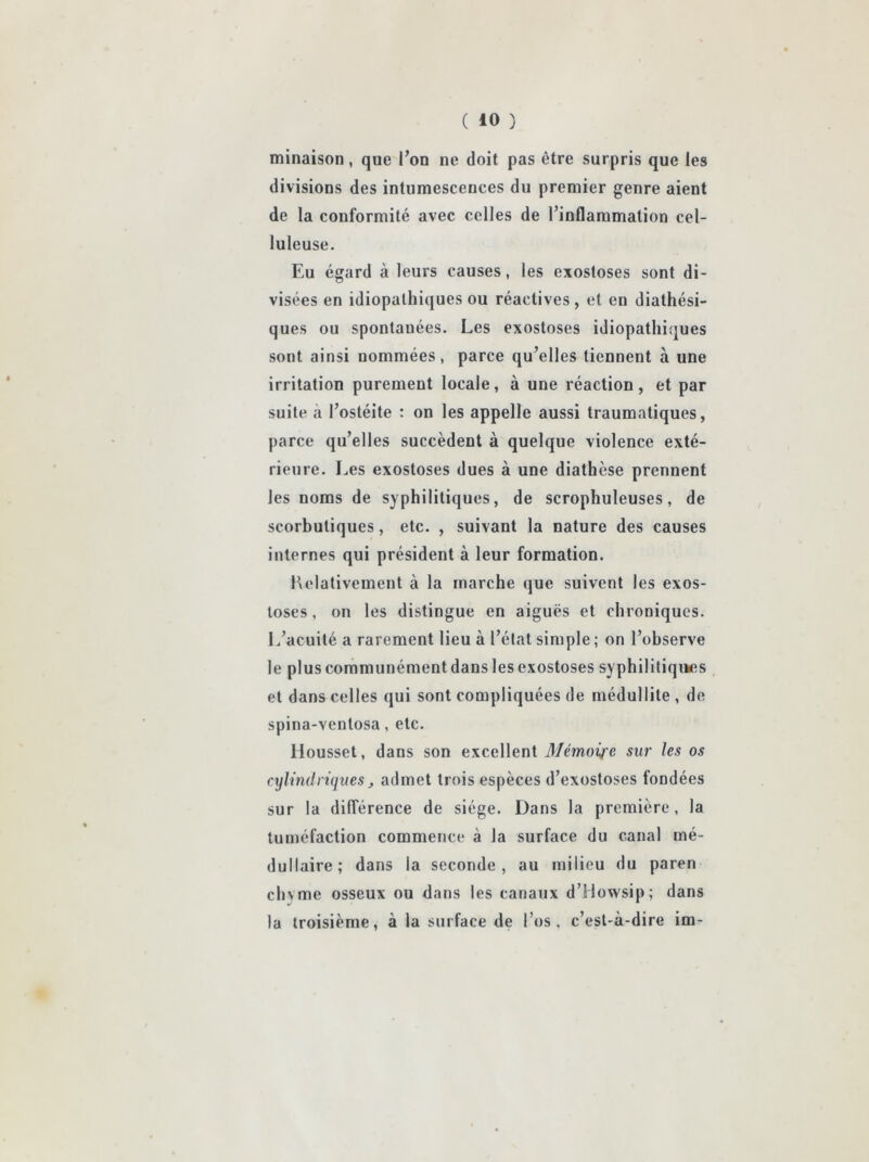 minaison, que l’on ne doit pas être surpris que les divisions des intumescences du premier genre aient de la conformité avec celles de l’inflammation cel- luleuse. Eu égard à leurs causes, les exostoses sont di- visées en idiopathiques ou réactives, et en diathési- ques ou spontanées. Les exostoses idiopathiques sont ainsi nommées, parce qu’elles tiennent à une irritation purement locale, à une réaction, et par suite à l’ostéite : on les appelle aussi traumatiques, parce qu’elles succèdent à quelque violence exté- rieure. Les exostoses dues à une diathèse prennent les noms de syphilitiques, de scrophuleuses, de scorbutiques, etc. , suivant la nature des causes internes qui président à leur formation. Kelativement à la marche que suivent les exos- toses , on les distingue en aiguës et chroniques. L’acuité a rarement lieu à l’état simple ; on l’observe le plus communément dans les exostoses syphilitiques et dans celles qui sont compliquées de médullite, de spina-ventosa, etc. Housset, dans son excellent Mémoire sur les os cylindriques, admet trois espèces d’exostoses fondées sur la dilTérence de siège. Dans la première, la tuméfaction commence à la surface du canal mé- dullaire; dans la seconde, au milieu du paren chyme osseux ou dans les canaux d’Mowsip; dans la troisième, à la surface de l’os, c’est-à-dire im-