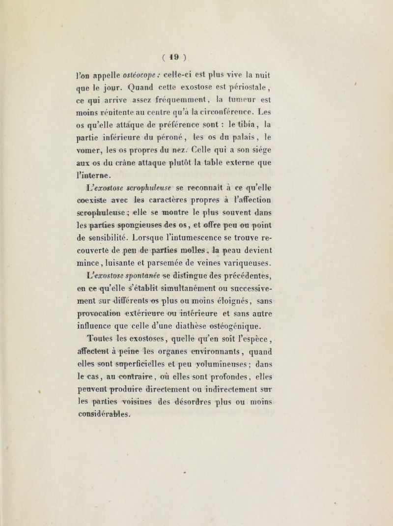 ( *9 ) l’on appelle osléocope,’ celle-ci est plus vive la nuit que le jour. Quand cette exostose est périostale , ce qui arrive assez fréquemment, la tumeur est moins rénitente au centre qu’à la circonférence. Les os qu’elle attaque de préférence sont : le tibia, la partie inférieure du péroné, les os du palais, le vomer, les os propres du nez. Celle qui a son siège aux os du crâne attaque plutôt la table externe que l’interne. IJexostose scrophideuse se reconnaît à ce qu’elle coexiste avec les caractères propres à l’aflfection scpopbuleuse ; elle se montre le plus souvent dans les parties spongieuses des os, et offre peu ou point de sensibilité. Lorsque l’intumescence se trouve re- couverte de peu de parties molles, la peau devient mince , luisante et parsemée de veines variqueuses. Uaxostose spontanée «e distingue des précédentes, en ce qu’elle s’établit simultanément ou successive- ment sur différents os plus ou moins éloignés, sans provocation extérieure ou intérieure et sans autre influence que celle d’une diathèse ostéogénique. Toutes les exostoses, quelle qu’en soit l’espèce, affectent à peine les organes environnants, quand elles sont superficielles et peu yolumineuses ; dans le cas, au contraire, où elles sont profondes, elles peuvent produire directement ou indirectement sur les parties -voisines des désordres plus ou moins cousidéraMes.