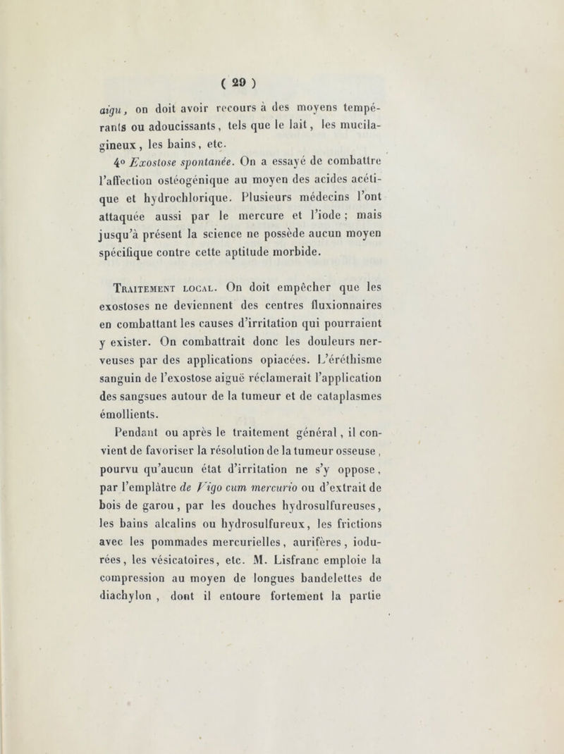 aigu, on doit avoir rocours à des moyens tempé- rants ou adoucissants, tels que le lait, les mucila- sineux, les bains, etc. 4® Exoslose spontanée. On a essayé de combattre l’affection ostéogénique au moyen des acides acéti- que et hydrocblorique. Plusieurs médecins l’ont attaquée aussi par le mercure et l’iode ; mais jusqu’à présent la science ne possède aucun moyen spécifique contre cette aptitude morbide. Traitement local. On doit empêcher que les exostoses ne deviennent des centres fluxionnaires en combattant les causes d’irritation qui pourraient y exister. On combattrait donc les douleurs ner- veuses par des applications opiacées. L’éréthisme sanguin de l’exostose aiguë réclamerait l’application des sangsues autour de la tumeur et de cataplasmes émollients. Pendant ou après le traitement général, il con- vient de favoriser la résolution de la tumeur osseuse , pourvu qu’aucun état d’irritation ne s’y oppose, par l’emplàtre de p igo cum mercurio ou d’extrait de bois de garou, par les douches hydrosulfureuses, les bains alcalins ou hydrosulfureux, les frictions avec les pommades mercurielles, aurifères, iodu- rées, les vésicatoires, etc. M. Lisfranc emploie la compression au moyen de longues bandelettes de diachylon , dont il entoure fortement la partie