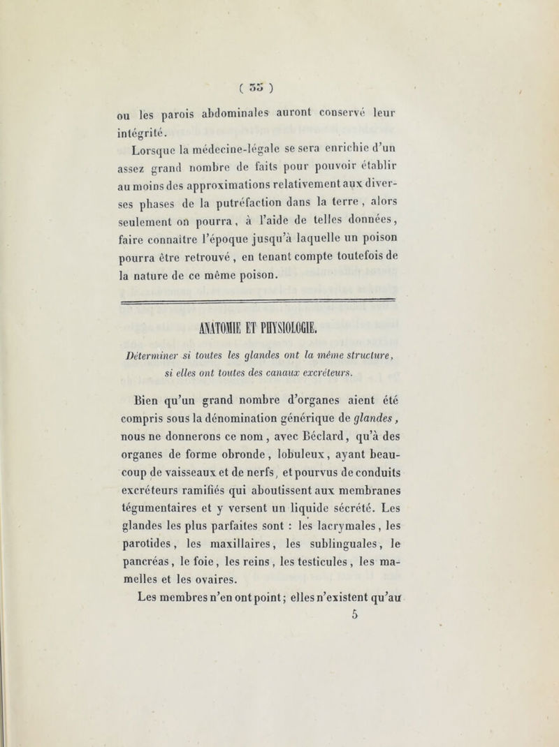 ( 55 ) ou les parois abdominales auront conserv«> leur intégrité. Lorsque la médecine-légale se sera enrichie d’un assez grand nombre de laits pour pouvoir établir au moins des approximations relativement aux diver- ses phases de la putréfaction dans la terre , alors seulement on pourra, à l’aide de telles données, faire connaitre l’époque jusqu’à laquelle un poison pourra être retrouvé , en tenant compte toutefois de la nature de ce même poison. ANATOMIE ET POASIOLOGIE. Déterminer si toutes les glandes ont la même structure, si elles ont toutes des canaux excréteurs. Bien qu’un grand nombre d’organes aient été compris sous la dénomination générique de glandes, nous ne donnerons ce nom , avec Béclard, qu’à des organes de forme obronde, lobuleux, ayant beau- coup de vaisseaux et de nerfs, et pourvus de conduits excréteurs ramifiés qui aboutissent aux membranes tégumentaires et y versent un liquide sécrété. Les glandes les plus parfaites sont : les lacrymales, les parotides, les maxillaires, les sublinguales, le pancréas, le foie, les reins , les testicules , les ma- melles et les ovaires. Les membres n’en ont point ; elles n’existent qu’au