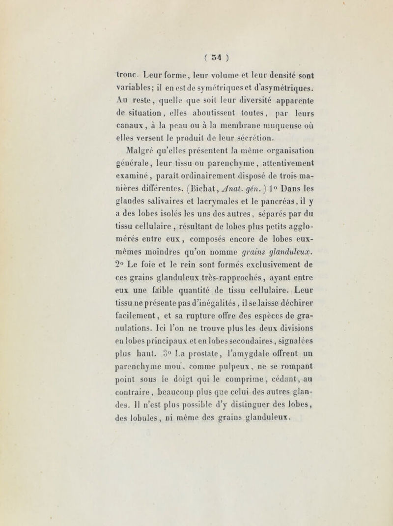 tronc. Leur forme, leur volume et leur densité sont variables; il en est de symétriques et d’asymétriques. Au reste, quelle que soit leur diversité apparente de situation, elles aboutissent toutes, par leurs canaux , à la peau ou à la membrane mu([ueuse où elles versent le produit de leur sécrétion. -Malgré qu’elles présentent la même organisation générale, leur tissu ou parenchyme, attentivement examiné , parait ordinairement disposé de trois ma- nières différentes. (Bichat, Jnai. gén. ) 1® Dans les glandes salivaires et lacrymales et le pancréas, il y a des lobes isolés les uns des autres, séparés par du tissu cellulaire , résultant de lobes plus petits agglo- mérés entre eux, composés encore de lobes eux- mcmes moindres qu’on nomme grains glanduleux. 2® Le foie et le rein sont formés exclusivement de ces grains glanduleux très-rapprochés, ayant entre eux une faible quantité de tissu cellulaire. Leur tissu ne présente pas d’inégalités , il se laisse déchirer facilement, et sa rupture offre des especes de gra- nulations. Ici l’on ne trouve plus les deux divisions en lobes principaux et en lobes secondaires, signalées plus haut. 3 La prostate, l’amygdale offrent un parenchyme mou, comn>e pul|)eux, ne se rompant point sous le doigt qui le comprime, cédant, au contraire, beaucoup plus que celui des autres glan- des. Il n’est plus possible d’y distinguer des lobes, des lobules, ni même des grains glanduleux.