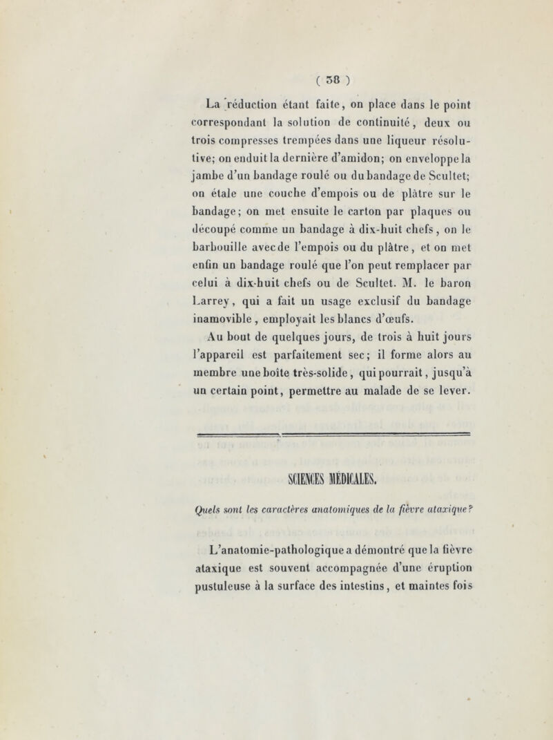 La réduction étant faite, on place dans le point correspondant la solution de continuité, deux ou trois compresses trempées dans une liqueur résolu- tive; on enduit la dernière d’amidon; on enveloppe la jambe d’un bandage roulé ou du bandage de Scultet; on étale une couche d’empois ou de plâtre sur le bandage; on met ensuite le carton par plaques ou découpé comme un bandage à dix-huit chefs, on le barbouille avecde l’empois ou du plâtre, et on met enfin un bandage roulé que l’on peut remplacer par celui à dix-huit chefs ou de Scultet. M. le baron Larrey, qui a fait un usage exclusif du bandage inamovible, employait les blancs d’œufs. Au bout de quelques jours, de trois à huit jours l’appareil est parfaitement sec; il forme alors au membre une boîte très-solide, qui pourrait, jusqu’à un certain point, permettre au malade de se lever. Quels sont les caractères anatomiques de la fièvre ataxique? L’anatomie-pathologique a démontré que la üèvre ataxique est souvent accompagnée d’une éruption pustuleuse à la surface des intestins, et maintes fois