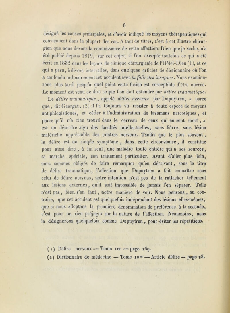 désigné les causes principales, et d’avoir indiqué les moyens thérapeutiques qui conviennent dans la plupart des cas. A tant de titres, c’est à cet illustre chirur- gien que nous devons la connaissance de cette alfeclion. Rien que je sache, n’a été publié depuis 1810, sur cet objet, si l’on excepte toutefois ce qui a été écrit en 1832 dans les leçons de clinique chirurgicale de l’Hôtel-Dieu ( 1 ), et ce qui a paru, à divers intervalles, dans quelques articles de dictionnaire où l’on a confondu ordinairement cet accident avec la folie dn ivrognes. Nous examine- rons plus tard jusqu’à quel point cette fusion est susceptible d’étre opérée. Le moment est venu de dire ce que l’on doit entendre par délire traumatique. Le délire traumatique , appelé délire nerveux par Dupuytren, « parce que , dit Georget, (2) il l’a toujours vu résister à toute espèce de moyens antiphlogistiques, et céder à l’administration de lavemens narcotiques , et parce qu’il n’a rien trouvé dans le cerveau de ceux qui en sont mort, » est un désordre aigu des facultés intellectuelles, sans fièvre, sans lésion matérielle appréciable des centres nerveux. Tandis que le plus souvent, le délire est un simple symptôme , dans cette circonstance, il constitue pour ainsi dire , à lui seul, une maladie toute entière qui a ses sources, sa marche spéciale, son traitement particulier. Avant d’aller plus loin, nous sommes obligés de faire remarquer qu’en décrivant, sous le titre de délire traumatique, l’affection que Dupuytren a fait connaître sous celui de délire nerveux, notre intention n’est pas de la rattacher tellement aux lésions externes, qu’il soit impossible de jamais l’en séparer. Telle n’est pas, bien s’en faut , notre manière de voir. Nous pensons , au con- traire, que cet accident est quelquefois iudépendant des lésions elles-mêmes; que si nous adoptons la première dénomination de préférence à la seconde, c’est pour ne rien préjuger sur la nature de l’affection. Néanmoins, nous la désignerons quelquefois comme Dupuytren , pour'éviter les répétitions. ( 1 ) Délire nerveux — Tome ler — page 169. (2) Dictionnaire de médecine — Tome 10®® — Article délire ~ page *3.