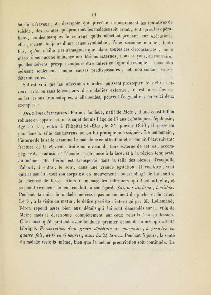 tat de la frayeur , du désespoir qui précédé ordinairement les tentatives de suicide, des craintes qu’éprouvent les malades soit avant, soit après les opéra- tions , ou des marques de courage qu’ils affectent pendant leur exécution , elle provient toujours d’une cause semblable , d’une secousse morale ; toute fois qu’on n’aille pas s’imaginer que dans toutes ces circonstances , nous n’accordons aucune iulluence aux lésions externes, nous croyons, aucoulraire, qu’elles doivent presque toujours être mises en ligne de compte , mais ellc^ agissent seulement comme causes prédisposantes , et non comme causes déterminantes. S’il est vrai que les affections morales puissent provoquer le délire ner- veux avec ou sans le concours des maladies externes , il est aussi des cas où les lésions traumatiques, à elle seules, peuvent l’engendrer; en voici deux exemples : Deuxième observation. Féron , fondeur, natif de Metz , d’une constitution robuste en apparence, mais sujet depuis l’âge de 17 ans àd’attaques d’épilepsie, âgé de 45 , entra à l’bôpital St.-Éloi , le 31 janvier 1840 ; il passe un jour dans la salle des fiévreux où on lui pratique une saignée. Le lendemain , l’internede la salle examine le malade avec attention et reconnaît l’état suivant: fracture de la clavicule droite au niveau du tiers externe de cet os, accom- pagnée de contusion à l’é[)aule ; ecchymose à la face, et à la région temporale du même côté. Féron est transporté dans la salle des blessés. Tranquille d’abord, il entra, le soir, dans une grande agitation. Il vocifère, veut quitter son lit ; tout sou corps est en mouvement ; on est obligé de lui mettre la chemise de force. Alors il menace les infirmiers qui l’ont attaché, et se plaint vivement de leur conduite à son égard. Saignée du bras , bouillon. Pendant la nuit, le malade ne cessa pas un moment de parler et de crier. Le 3 , à la visite du matin , le délire persiste ; interrogé par M. Lallemand, Féron répond assez bien aux détails qui lui sont demandés sur la ville de Metz ; mais il déraisonne complètement sur ceux relatifs à sa profession. C’est ainsi qu’il prétend avoir fondu le premier canon de bronze qui ait été fabriqué. Prescription d'un grain d'acétate de morphine , à prendre m quatre fois, de 6 en G heures ^ dans les 24 heures. Pendant 5 jours, la santé du malade reste la même, bien que la même prescription soit continuée. La